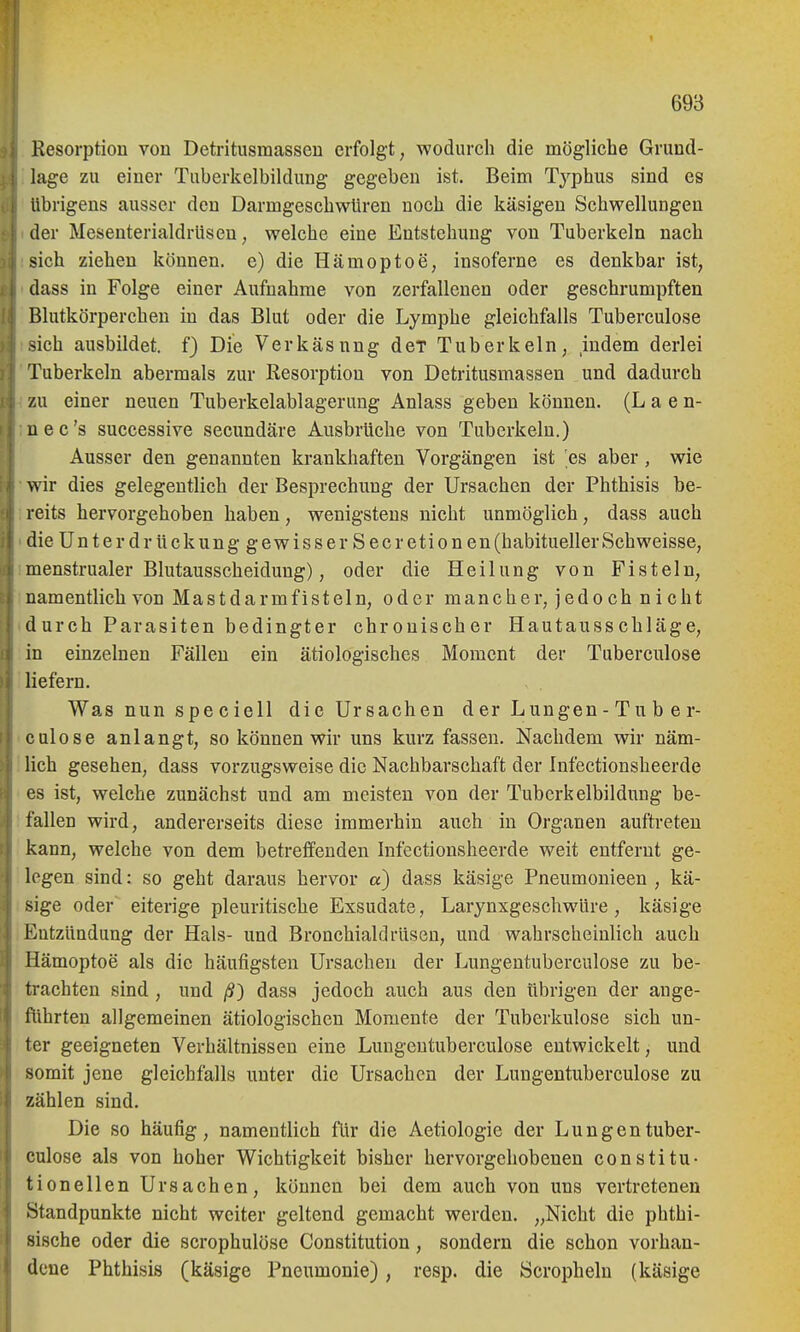 Resorption von Detritusmassen erfolgt, wodurch die mögliche Grund- lage zu einer Tuberkelbildung gegeben ist. Beim Typhus sind es übrigens ausser den Darmgeschwüren noch die käsigen Schwellungen der Mesenterialdrlisen, welche eine Entstehung von Tuberkeln nach sich ziehen können, e) die Hämoptoe, insoferne es denkbar ist, dass in Folge einer Aufnahme von zerfallenen oder geschrumpften Blutkörperchen in das Blut oder die Lymphe gleichfalls Tuberculose sich ausbildet, f) Die Verkäsnng der Tuberkeln, indem derlei Tuberkeln abermals zur Resorption von Detritusmassen und dadurch zu einer neuen Tuberkelablagerung Anlass geben können. (L a e n- uec's successive secundäre Ausbrüche von Tuberkeln.) Ausser den genannten krankhaften Vorgängen ist 'es aber, wie wir dies gelegentlich der Besprechung der Ursachen der Phthisis be- reits hervorgehoben haben, wenigstens nicht unmöglich, dass auch dieünterdrückunggewisserSecretionen (habitueller Schweisse, menstrualer Blutausscheidung), oder die Heilung von Fisteln, namentlich von Mastdarmfisteln, oder mancher, jedoch nicht durch Parasiten bedingter chronischer Hautausschläge, in einzelnen Fällen ein ätiologisches Moment der Tuberculose liefern. Was nun s pe c iell die Ursachen d er Lungen - Tu b e r- culose anlangt, so können wir uns kurz fassen. Nachdem wir näm- lich gesehen, dass vorzugsweise die Nachbarschaft der Infectionsheerde es ist, welche zunächst und am meisten von der Tuberkelbildung be- fallen wird, andererseits diese immerhin auch in Organen auftreten kann, welche von dem betreffenden Infectionsheerde weit entfernt ge- legen sind: so geht daraus hervor «) dass käsige Pneumonieen , kä- sige oder eiterige pleuritische Exsudate, Larynxgeschwüre, käsige Entzündung der Hals- und Bronchialdrüsen, und wahrscheinlich auch Hämoptoe als die häufigsten Ursachen der Lungentuberculose zu be- trachten sind, und /9) dass jedoch auch aus den übrigen der ange- führten allgemeinen ätiologischen Moniente der Tuberkulose sich un- ter geeigneten Verhältnissen eine Lungentuberculose entwickelt, und somit jene gleichfalls unter die Ursachen der Lungentuberculose zu zählen sind. Die so häufig, namentlich für die Aetiologie der Lungentuber- culose als von hoher Wichtigkeit bisher hervorgehobenen constitu- tionellen Ursachen, können bei dem auch von uns vertretenen Standpunkte nicht weiter geltend gemacht werden. „Nicht die phthi- sische oder die scrophulöse Constitution, sondern die schon vorhan- dene Phthisis (käsige Pneumonie), resp. die Scropheln (käsige