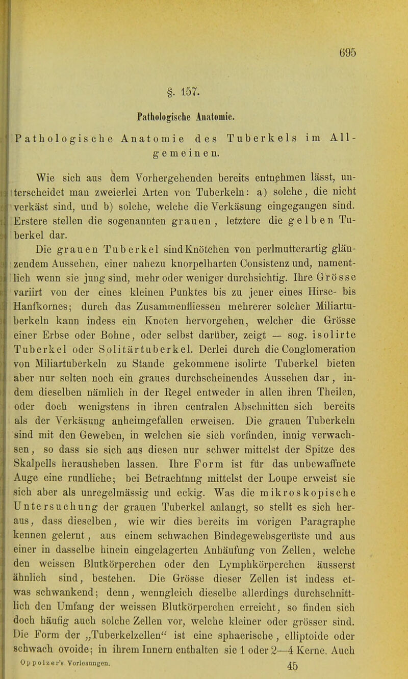 §. 157. Pathologische Anatomie. Pathologische Anatomie des Tuberkels im All- gemeinen. Wie sich aus dem Vorhergehenden bereits entnjihmen lässt, un- terscheidet man zweierlei Arten von Tuberkeln: a) solche, die nicht verkäst sind, und b) solche, welche die Verkäsung eingegangen sind. Erstere stellen die sogenannten grauen, letztere die gelben Tu- berkel dar. Die grauen Tuberkel sindKnötchen von perlmutterartig glän- zendem Aussehen, einer nahezu knorpelharten Consistenz und, nament- lich wenn sie jung sind, mehr oder weniger durchsichtig. Ihre Grösse variirt von der eines kleinen Punktes bis zu jener eines Hirse- bis Hanfkornes; durch das Zusammeufliessen mehrerer solcher Miliartu- berkeln kann indess ein Knoten hervorgehen, welcher die Grösse einer Erbse oder Bohne, oder selbst darüber, zeigt — sog. isolirte Tuberkel oder Solitärtuberkel. Derlei durch die Conglomeration von Miliartuberkeln zu Stande gekommene isolirte Tuberkel bieten aber nur selten noch ein graues durchscheinendes Aussehen dar, in- dem dieselben nämlich in der Regel entweder in allen ihren Theilen, oder doch wenigstens in ihren centralen Abschnitten sich bereits als der Verkäsung anheimgefallen erweisen. Die grauen Tuberkeln sind mit den Geweben, in welchen sie sich vorfinden, innig verwach- sen, so dass sie sich aus diesen nur schwer mittelst der Spitze des Skalpells herausheben lassen. Ihre Form ist für das unbewaffnete Auge eine rundliche; bei Betrachtnng mittelst der Loupe erweist sie sich aber als unregelmässig und eckig. Was die mikroskopische Untersuchung der grauen Tuberkel anlangt, so stellt es sich her- aus, dass dieselben, wie wir dies bereits im vorigen Paragraphe kennen gelernt, aus einem schwachen Bindegewebsgerüste und aus einer in dasselbe hinein eingelagerten Anhäufung von Zellen, welche den weissen Blutkörperchen oder den Lymphkörperchen äusserst ähnlich sind, bestehen. Die Grösse dieser Zellen ist indess et- was schwankend; denn, wenngleich dieselbe allerdings durchschnitt- lich den Umfang der weissen Blutkörperchen erreicht, so finden sich doch häufig auch solche Zellen vor, welche kleiner oder grösser sind. Die Form der „Tuberkelzellen ist eine sphaerische, elliptoide oder schwach ovoide; in ihrem Innern enthalten sie 1 oder 2—4 Kerne. Auch 01) p 01 z e r's Vorlosuugen. Ap.