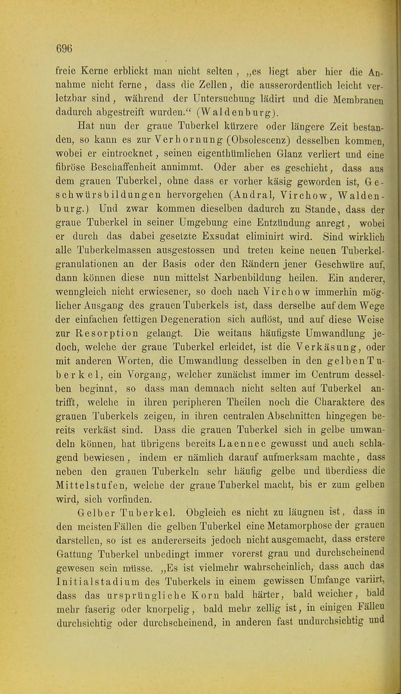 freie Kerne erblickt man nicht selten , „es liegt aber hier die An- nahme nicht ferne, dass die Zellen, die ausserordentlich leicht ver- letzbar sind, während der Untersuchung lädirt und die Membranen dadurch abgestreift wurden. (Waldenburg). Hat nun der graue Tuberkel kürzere oder längere Zeit bestan- den, so kann es zur Verbornung (Obsolescenz) desselben kommen, wobei er eintrocknet, seinen eigenthümlichen Glanz verliert und eine fibröse Beschaffenheit annimmt. Oder aber es geschieht, dass aus dem grauen Tuberkel, ohne dass er vorher käsig geworden ist, Ge- schwürsbildungen hervorgehen (Andral, Virchow, Walden- burg.) Und zwar kommen dieselben dadurch zu Stande, dass der graue Tuberkel in seiner Umgebung eine Entzündung anregt, wobei er durch das dabei gesetzte Exsudat eliminirt wird. Sind wirklich alle Tuberkelmassen ausgestossen und treten keine neuen Tuberkel- granulationen an der Basis oder den Rändern jener Geschwüre auf, dann können diese nun mittelst Narbenbildung heilen. Ein anderer, wenngleich nicht erwiesener, so doch nach Virchow immerhin mög- licher Ausgang des grauen Tuberkels ist, dass derselbe auf dem Wege der einfachen fettigen Degeneration sich auflöst, und auf diese Weise zur Resorption gelangt. Die weitaus häufigste Umwandlung je- doch, welche der graue Tuberkel erleidet, ist die Verkäsung, oder mit anderen Worten, die Umwandlung desselben in den gelben Tu- berkel, ein Vorgang, welcher zunächst immer im Centrum dessel- ben beginnt, so dass man demnach nicht selten auf Tuberkel an- trifft, welche in ihren peripheren Theilen noch die Charaktere des grauen Tuberkels zeigen, in ihren centralen Abschnitten hingegen be- reits verkäst sind. Dass die grauen Tuberkel sich in gelbe umwan- deln können, hat übrigens bereits Laennec gewusst und auch schla- gend bewiesen, indem er nämlich darauf aufmerksam machte, dass neben den grauen Tuberkeln sehr häufig gelbe und überdiess die Mittelstufen, weiche der graue Tuberkel macht, bis er zum gelben wird, sich vorfinden. Gelber Tuberkel. Obgleich es nicht zu läugnen ist, dass iu den meisten Fällen die gelben Tuberkel eine Metamorphose der grauen darstellen, so ist es andererseits jedoch nicht ausgemacht, dass erstere Gattung Tuberkel unbedingt immer vorerst grau und durchscheinend gewesen sein müsse. „Es ist vielmehr wahrscheinlich, dass auch das Initialstadium des Tuberkels in einem gewissen Umfange varih-t, dass das ursprüngliche Korn bald häi-ter, bald weicher, bald mehr faserig oder knorpelig, bald mehr zellig ist, in einigen Fällen durchsichtig oder durchscheinend, iu anderen fast undurchsichtig und 1