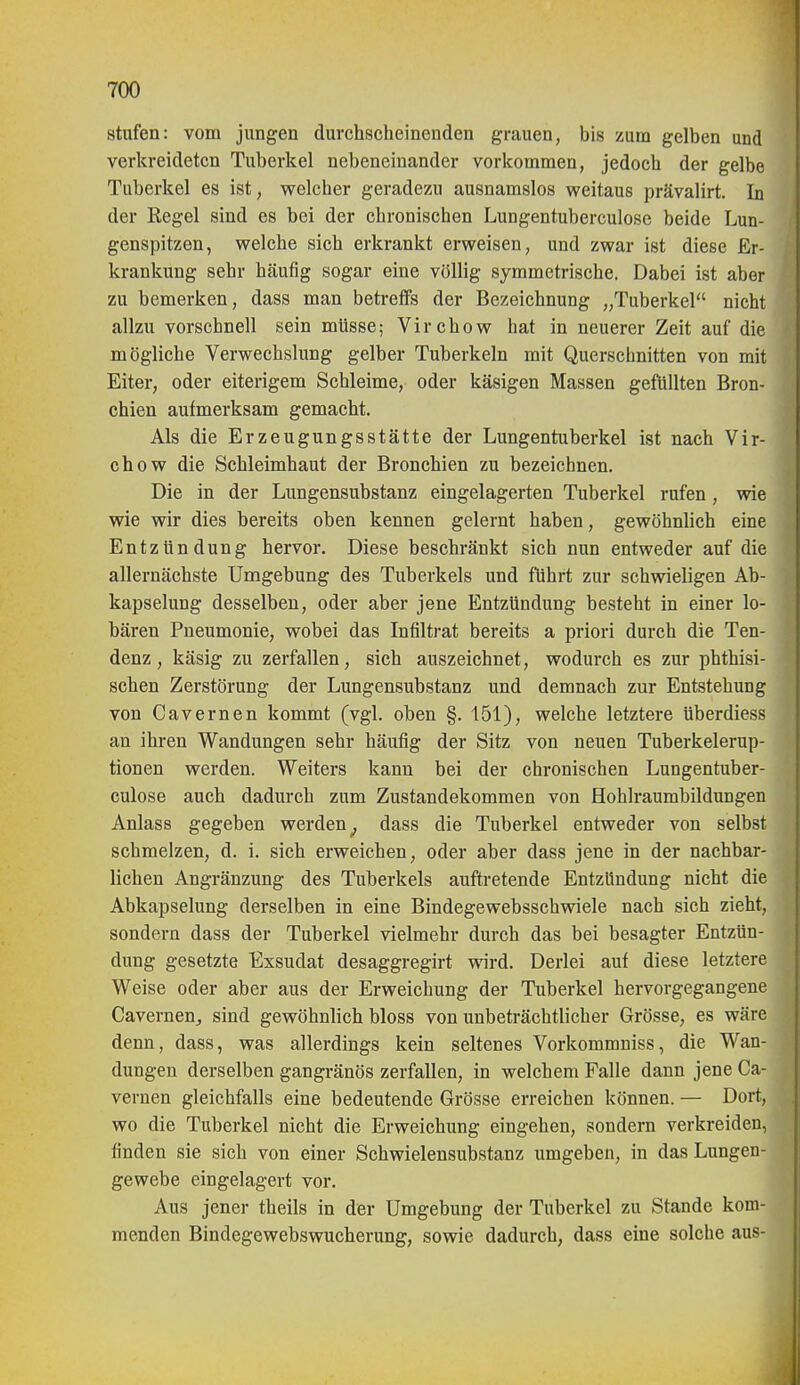 stufen: vom jungen durchscheinenden grauen, bis zum gelben und verkreideten Tuberkel nebeneinander vorkommen, jedoch der gelbe Tuberkel es ist, welcher geradezu ausnamslos weitaus prävalirt. In der Eegel sind es bei der chronischen Lungentuberculose beide Lun- genspitzen, welche sich erkrankt erweisen, und zwar ist diese Er- krankung sehr häufig sogar eine völlig symmetrische. Dabei ist aber zu bemerken, dass man betreffs der Bezeichnung „Tuberkel nicht allzu vorschnell sein müsse; Virchow hat in neuerer Zeit auf die mögliche Verwechslung gelber Tuberkeln mit Querschnitten von mit Eiter, oder eiterigem Schleime, oder käsigen Massen gefüllten Bron- chien aufmerksam gemacht. Als die Erzeugungsstätte der Lungentuberkel ist nach Vir- chow die Schleimhaut der Bronchien zu bezeichnen. Die in der Lungensubstanz eingelagerten Tuberkel rufen , wie wie wir dies bereits oben kennen gelernt haben, gewöhnlich eine Entzündung hervor. Diese beschränkt sich nun entweder auf die allernächste Umgebung des Tuberkels und führt zur schwieligen Ab- kapselung desselben, oder aber jene Entzündung besteht in einer lo- bären Pneumonie, wobei das Infiltrat bereits a priori durch die Ten- denz, käsig zu zerfallen, sich auszeichnet, wodurch es zur phthisi- schen Zerstörung der Lungensubstanz und demnach zur Entstehung von Cavernen kommt (vgl. oben §. 151), welche letztere überdiess an ihren Wandungen sehr häufig der Sitz von neuen Tuberkelerup- tionen werden. Weiters kann bei der chronischen Lungentuber- culose auch dadurch zum Zustandekommen von Hohlraumbildungen Anlass gegeben werden^ dass die Tuberkel entweder von selbst schmelzen, d. i. sich erweichen, oder aber dass jene in der nachbar- lichen Angränzung des Tuberkels auftretende Entzündung nicht die Abkapselung derselben in eine Bindegewebsschwiele nach sich zieht, sondern dass der Tuberkel vielmehr durch das bei besagter Entzün- dung gesetzte Exsudat desaggregirt wird. Derlei auf diese letztere Weise oder aber aus der Erweichung der Tuberkel hervorgegangene Cavernen^ sind gewöhnlich bloss von unbeträchtlicher Grösse, es wäre denn, dass, was allerdings kein seltenes Vorkommuiss, die Wan- dungen derselben gangränös zerfallen, in welchem Falle dann jene Ca- vernen gleichfalls eine bedeutende Grösse erreichen können. — Dort, wo die Tuberkel nicht die Erweichung eingehen, sondern verkreiden, finden sie sich von einer Schwielensubstanz umgeben, in das Lungeu- gewebe eingelagert vor. Aus jener theils in der Umgebung der Tuberkel zu Stande kom- menden Bindegewebswucherung, sowie dadurch, dass eine solche aus-