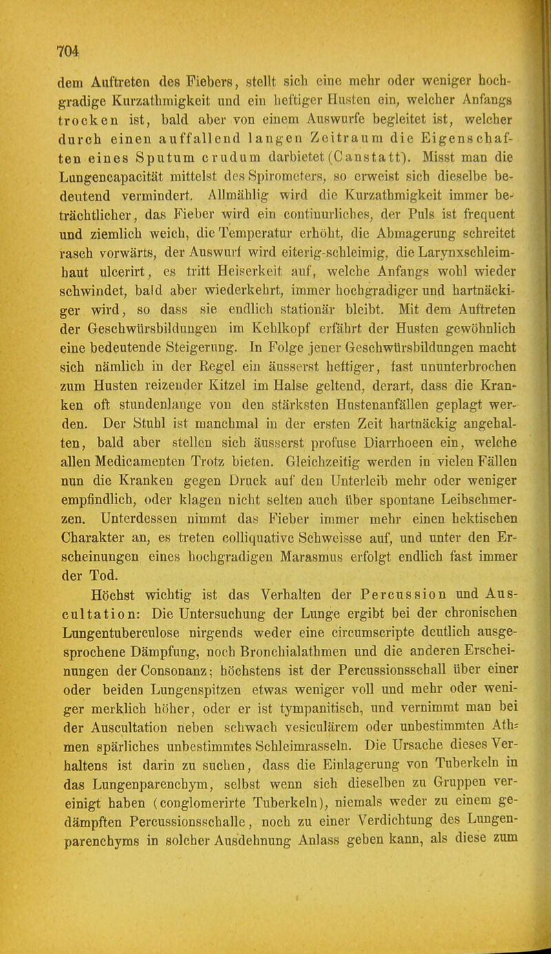 dem Aufti-eten des Fiebers, stellt sich eine mehr oder weniger hoch- gradige Kurzathmigkeit und ein heftiger Husten ein, welcher Anfangs trocken ist, bald aber von einem Auswurfe begleitet ist, welcher durch einen auffallend langen Zeitraum die Eigenschaf- ten eines Sputum crudum darbietet (Canstatt). Misst man die Lungencapacität mittelst des Spirometers, so erweist sich dieselbe be- deutend vermindert. Allmählig wird die Kurzathmigkeit immer be- trächtlicher, das Fieber wird ein continurliches, der Puls ist frequent und ziemlich weich, die Temperatur erhöht, die Abmagerung schreitet rasch vorwärts, der Auswurf wird eiterig-schleimig, die Larynxschleim- haut ulcerirt, es tritt Heiserkeit auf, welche Anfangs wohl wieder schwindet, bald aber wiederkehrt, immer hochgradiger und hartnäcki- ger wird, so dass sie endlich stationär bleibt. Mit dem Auftreten der Geschwürsbildungen im Kehlkopf erfährt der Husten gewöhnlich eine bedeutende Steigerung. In Folge jener GeschwUrsbildungen macht sich nämlich in der Regel ein äusserst heftiger, fast ununterbrochen zum Husten reizender Kitzel im Halse geltend, derart, dass die Kran- ken oft stundenlange von den stärksten Hustenanfällen geplagt wer- den. Der Stubl ist manchmal in der ersten Zeit hartnäckig angehal- ten, bald aber stellen sich äusserst profuse Diarrhoeen ein, welche allen Medicamenten Trotz bieten. Gleichzeitig werden in vielen Fällen nun die Kranken gegen Druck auf den Unterleib mehr oder weniger empfindlich, oder klagen nicht selten auch über spontane Leibschmer- zen. Unterdessen nimmt das Fieber immer mehr einen hektischen Charakter an, es treten colliquativc Schweisse auf, und unter den Er- scheinungen eines hochgradigen Marasmus erfolgt endlich fast immer der Tod. Höchst wichtig ist das Verhalten der Percussion und Aus- cultation: Die Untersuchung der Lunge ergibt bei der chronischen Lungentuberculose nirgends weder eine circumscripte deutlich ausge- sprochene Dämpfung, noch Bronchialathmen und die anderen Erschei- nungen der Consonanz; höchstens ist der Percussionsschall über einer oder beiden Lungenspitzen etwas weniger voll und mehr oder weni- ger merklich höher, oder er ist tympanitisch, und vernimmt man bei der Auscultation neben sehwach vesiculärem oder unbestimmten Ath= men spärliches unbestimmtes Schleimrasseln. Die Ursache dieses Ver- haltens ist darin zu suchen, dass die Einlagerung von Tuberkeln in das Lungenparenchym, selbst wenn sich dieselben zu Gruppen ver- einigt haben (couglomerirte Tuberkeln), niemals weder zu einem ge- dämpften Percussionsschalle, noch zu einer Verdichtung des Lungen- parenchyms in solcher Ausdehnung Anlass geben kann, als diese zum