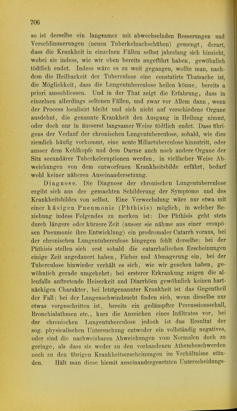 80 ist derselbe ein langsamer mit abwechselnden Besserungen und Verschlimmerungen (neuen Tuberkelnachschüben) gemengt, derart, dass die Krankheit in einzelnen Fällen selbst jahrelang sich hinzieht, wobei sie indess, wie wir oben bereits angeführt haben, gewöhnlich tödtlich endet. Indeas wäre es zu weit gegangen, wollte man, nach- dem die Heilbarkeit der Tuberculose eine constatirte Thatsache ist, die Möglichkeit, dass die Lungentuberculose heilen könne, bereits a priori ausschliessen. Und in der That zeigt die Erfahrung, dass in einzelnen allerdings seltenen Fällen, und zwar vor Allem dann , wenn der Process localisirt bleibt und sich nicht auf verschiedene Organe ausdehnt, die genannte Krankheit den Ausgang in Heilung nimmt, oder doch nur in äusserst langsamer Weise tödtlich endet. Dass Übri- gens der Verlauf der chronischen Lungentuberculose, sobald, wie dies ziemlich häufig vorkommt, eine acute Miliartuberculose hinzutritt, oder ausser dem Kehlkopfe und dem Darme auch noch andere Organe der Sitz secundärer Tuberkeleruptionen werden, in vielfacher Weise Ab- weichungen von dem entworfenen Krankheitsbilde erfährt, bedarf wohl keiner näheren Auseinandersetzung. Diagnose. Die Diagnose der chronischen Lungentuberculose ergibt sich aus der gemachten Schilderung der Symptome und des Krankheitsbildes von selbst. Eine Verwechslung wäre nur etwa mit einer käsigen Pneumonie (Phthisis) möglieh, in welcher Be- ziehung indess Folgendes zu merken ist: Der Phthisis geht stets durch längere oder kürzere Zeit (ausser sie nähme aus einer croupö- sen Pneumonie ihre Entwicklung) ein prodromaler Catarrh voraus, bei der chronischen Lungentuberculose hingegen fehlt derselbe; bei der Phthisis stellen sich erst sobald die catarrhalischen Erscheinungen emige Zeit angedauert haben, Fieber und Abmagerung ein, bei der Tuberculose hinwieder verhält es sich, wie wir gesehen haben, ge- wöhnlich gerade umgekehrt; bei ersterer Erkrankung zeigen die al- lenfalls auftretende Heiserkeit und DiaiThöen gewöhnlich keinen hart- näckigen Charakter, bei letztgenannter Krankheit ist das Gegentheil der Fall; bei der Lungenschwindsucht finden sich, wenn dieselbe nur etwas vorgeschritten ist, bereits ein gedämpfter Percussionsschall, Bronchialathmen etc., kurz die Anzeichen eines Infilti-ates vor, bei der chronischen Lungentuberculose jedoch ist das Resultat der sog. physicalischen Untersuchung entweder ein vollständig negatives, oder sind die nachweisbaren Abweichungen vom Normalen doch zu geringe, als dass sie weder zu den vorhandenen Athembeschwerdeu noch zu den übrigen Krankheitserscheinungen im Verhältnisse stün- den. Hält man diese hiemit auseinandergesetzten Unterscheidungs-