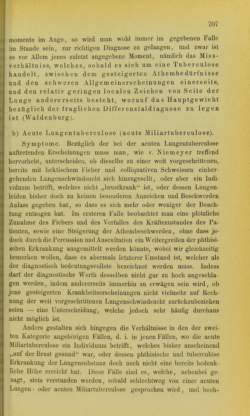 momente im Auge, so wird man wohl immer im gegebenen Falle im Stande sein, zm* richtigen Diagnose zu gelangen, und zwar ist es vor Allem jenes zuletzt angegebene Moment, nämlich das Miss- verhältniss, welches, sobald es sich um eine Tnberculose handelt, zwischen dem gesteigerten Athembedürfnisse und den schweren Allgemeinerscheinungen einerseits, und den relativ geringen localen Zeichen von Seite der Lunge andererseits besteht, worauf das Hauptgewicht bezüglich der fraglichen Differenzialdiagnose zu legen ist (Waldenburg). b) Acute Lungentuberculose (acute Miliartuberculose). Symptome. Bezüglich der bei der acuten Lungentuberculose auftretenden Erscheinungen muss man, wie v. Niemeyer treffend hervorhebt, unterscheiden, ob dieselbe zu einer weit vorgeschrittenen, bereits mit hektischem Fieber und colliquativen Schweissen einher- gehenden Lungenschwindsucht sich hinzugesellt, oder aber ein Indi- viduum betrifft, welches nicht „brustkrank ist, oder dessen Lungen- leiden bisher doch zu keinen besonderen Anzeichen und Beschwerden Anlass gegeben hat, so dass es sich mehr oder weniger der Beach- tung entzogen hat. Im ersteren Falle beobachtet man eine plötzliche Zunahme des Fiebers und des Verfalles des Kräftezustandes des Pa- tienten, sowie eine Steigerung der Athembeschwerden, ohne dass je- doch durch die Percussion und Auscultation ein Weitergreifen der phthisi- schen Erkrankung ausgemittelt werden könnte, wobei wir gleichzeitig bemerken wollen, dass es abermals letzterer Umstand ist, welcher als der diagnostisch bedeutungsvollste bezeichnet werden muss. Indess darf der diagnostische Werth desselben nicht gar zu hoch angeschla- gen werden, indem andererseits immerhin zu erwägen sein wird, ob jene gesteigerten Krankheitserscheinungen nicht vielmehr auf Rech- nung der weit vorgeschrittenen Lungenschwindsucht zurückzubeziehen seien — eine Unterscheidung, welche jedoch sehr häufig durchaus nicht möglich ist. Anders gestalten sich hingegen die Verhältnisse in den der zwei- ten Kategorie angehörigen Fällen, d. i. in jenen Fällen, wo die acute Miliartuberculose ein Individuum betrifft, welches bisher anscheinend „auf der Brust gesund war, oder dessen phthisische und tuberculöse Erkrankung der Lungensubstanz doch noch nicht eine bereits bedenk- liche Höhe erreicht hat. Diese Fälle sind es, welche, nebenbei ge- sagt, stets verstanden werden, sobald schlechtweg von einer acuten Lungen - oder acuten Miliartuberculose gesprochen wird, und beob-