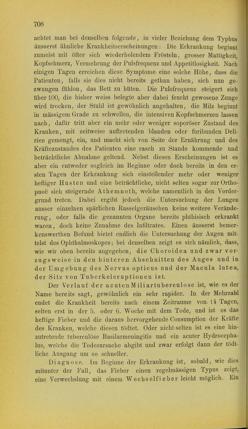 achtet man bei denselben folgende, in vieler Beziehung dem Typhus äusserst ähnliche Krankheitserscheinungen: Die Erkrankung beginnt zumeist mit öfter sich wiederholendem Frösteln, grosser Mattigkeit, Kopfschmerz, Vermehrung der Pulsfrequenz und Appetitlosigkeit. Nach einigen Tagen erreichen diese Symptome eine solclie Höhe, dass die Patienten, falls sie dies nicht bereits gethan haben, sich nun ge- zwungen fühlen, das Bett zu hüten. Die Pulsfrequenz steigert sich über 100, die bisher weiss belegte aber dabei feucht gewesene Zunge wird trocken, der Stuhl ist gewöhnlich angehalten, die Milz beginnt in mässigem Grade zu schwellen, die intensiven Kopfschmerzen lassen nach, dafür tritt aber ein mehr oder weniger soporöser Zustand des Kranken, mit zeitweise auftretenden blanden oder furibunden Deli- rien gemengt, ein, und macht sich von Seite der Ernährung und des Kräftezustandes des Patienten eine rasch zu Stande kommende und beträchtliche Abnahme geltend. Nebst diesen Erscheinungen ist es aber ein entweder sogleich im Beginne oder doch bereits in den er- sten Tagen der Erkrankung sich einstellender mehr oder weniger heftiger Husten und eine beträchtliche, nicht selten sogar zur Ortho- pnoe sich steigernde Athemnoth, welche namentlich in den Vorder- grund treten. Dabei ergibt jedoch die Untersuchung der Lungen ausser einzelnen spärlichen Rasselgeräuschen keine weitere Verände- rung, oder falls die genannten Organe bereits phthisisch erkrankt waren, doch keine Zunahme des Infiltrates. Einen äusserst bemer- kenswerthen Befund bietet endlieh die Untersuchung der Augen mit- telst des Ophthalmoskopes; bei denselben zeigt es sich nämlich, dass, wie wir oben bereits angegeben, die Choroidea und zwar vor- zugsweise in den hinteren Abschnitten des Auges und in der Umgebung des Nervus opticus und der Macula lutea, der Sitz von Tuberkeleruptionen ist. Der Verlauf der acutenMiliartuberculose ist, wie es der Name bereits sagt, gewöhnlich ein sehr rapider. In der Mehrzahl endet die Krankheit bereits nach einem Zeiträume von. 14 Tagen, selten erst in der 5. oder 6. Woche mit dem Tode, und ist es das heftige Fieber und die daraus hervorgehende Cousumption der Kräfte des Kranken, welche diesen tödtet. Oder nicht selten ist es eine hin- zutretende tuberculöse Basilarmeningitis und ein acuter Hydrocepha- lus, welche die Todesursache abgibt und zwar erfolgt dann der tödt- liche Ausgang um so schneller. Diagnose. Ira Beginne der Erkrankung ist, sobald, wie dies ! mitunter der Fall, das Fieber einen regelmässigen Typus zeigt, eine Verwechslung mit einem Wechselfi eher leicht möglich. Ein