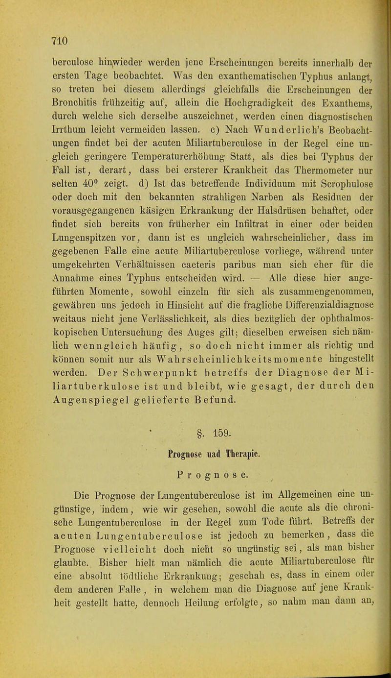 berculose hinjwieder werden jene Erscheinungen bereits innerhalb der ersten Tage beobachtet. Was den exanthematiscbcn Typhus anlangt, so treten bei diesem allerdings gleichfalls die Erscheinungen der Bronchitis frühzeitig auf, allein die Hochgradigkeit des Exanthems, durch welche sich derselbe auszeichnet, werden einen diagnostischen Irrthum leicht vermeiden lassen, c) Nach Wund er lieh's Beobacht- ungen findet bei der acuten Miliartuberculose in der Regel eine un- gleich geringere Temperaturerhöhung Statt, als dies bei Typhus der Fall ist, derart, dass bei ersterer Krankheit das Thermometer nur selten 40 zeigt, d) Ist das betreffende Individuum mit Scrophulose oder doch mit den bekannten strahligen Narben als Residuen der vorausgegangenen käsigen Erkrankung der Halsdrüsen behaftet, oder findet sich bereits von früherher ein Infiltrat in einer oder beiden Lungenspitzen vor, dann ist es ungleich wahrscheinlicher, dass im gegebenen Falle eine acute Miliartuberculose vorliege, während unter umgekehrten Verhältnissen caeteris paribus man sich eher für die Annahme eines Typhus entscheiden wird. — Alle diese hier ange- führten Momente, sowohl einzeln für sich als zusammengenommen, gewähren uns jedoch in Hinsicht auf die fragliche Differenzialdiagnose weitaus nicht jene Verlässlichkeit, als dies bezüglich der ophthalmos- kopischen Untersuchung des Auges gilt; dieselben erweisen sich näm- lich wenngleich häufig, so doch nicht immer als richtig und können somit nur als Wahrscheinlichkeitsmomente hingestellt werden. Der Schwerpunkt betreffs der Diagnose der M i- liartuberkulose ist und bleibt, wie gesagt, der durch den Augenspiegel gelieferte Befund. §. 159. Proguose uad Therapie. Prognose. Die Prognose der Lungentuberculose ist im Allgemeinen eine un- günstige, indem, wie wir gesehen, sowohl die acute als die chroni- sche Lungentuberculose in der Regel zum Tode führt. Betreffs der acuten Lungentuberculose ist jedoch zu bemerken, dass die Prognose vielleicht doch nicht so ungünstig sei, als man bisher glaubte. Bisher hielt man nämlich die acute Miliartuberculose für eine absolut tödtliche Erkrankung; geschah es, dass in einem oder dem anderen Falle , in welchem man die Diagnose auf jene Krank- heit gestellt hatte, dennoch Heilung erfolgte, so nahm man dann au,
