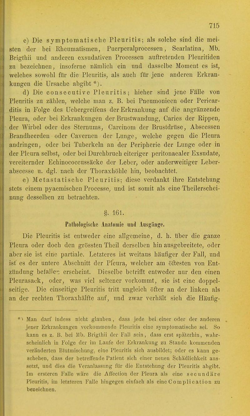 c) Die symptomatische Pleuritis; als solche sind die mei- sten der bei Kheumatismen, Piierperalprocessen, Scarlatina, Mb. Brigthii und anderen exsudativen Processen auftretenden Pleuritiden zu bezeichnen, insoferne nämlich ein und dasselbe Moment es ist, welches sowohl für die Pleuritis, als auch für jene anderen Erkran- kungen die Ursache abgibt*). d) Die consecutive Pleuritis; hieher sind jene Fälle von Pleuritis zu zählen, welche man z. B. bei Pneumonieeu oder Pericar- ditis in Folge des üebergreifens der Erkrankung auf die angränzende Pleura, oder bei Erkrankungen der Brustwandung, Caries der Rippen, der Wirbel oder des Sternums, Carcinom der Brustdrüse, Abscessen Brandheerden oder Cavernen der Lunge, welche gegen die Pleura andringen, oder bei Tuberkeln an der Peripherie der Lunge oder in der Pleura selbst, oder bei Durchbruch eiteriger peritonaealer Exsudate, vereiternder Echinococcussäcke der Leber, oder anderweitiger Leber- abscesse n. dgl. nach der Thoraxhöhle hin, beobachtet. e) Metastatische Pleuritis; diese verdankt ihre Entstehung stets einem pyaemischen Processe, und ist somit als eine Theilerschei- nnng desselben zu betrachten. §. 161. Piitholou'ische Anatomie und Ausgänge. Die Pleuritis ist entweder eine allgemeine, d. h. über die ganze Pleura oder doch den grössten Theil derselben hin ausgebreitete, oder aber sie ist eine partiale. Letzteres ist weitaus häufiger der Fall, und ist es der untere Abschnitt der Pleura, welcher am öftesten von Ent- zündung befallei erscheint. Dieselbe betrifft entweder nur den einen Pleurasack, oder, was viel seltener vorkommt, sie ist eine doppel- seitige. Die einseitige Pleuritis tritt ungleich öfter an der linken als an der rechten Thoraxhälfte auf, und zwar verhält sich die Häufig- *■> Man darf indess nicht glauben, dass jede bei einer oder der anderen . Jener Erkranluingen vorkommende Pleuritis eine symptomatische sei. So kann es z. B. bei Mb. Brigthii der Fall sein, dass erst späterhin, wahr- scheinlich in Folge der im Laufe der Erkrankung zu Stande kommenden veränderten BJutmischung, eine Pleuritis sich ausbildet; oder es kann ge- schehen, dass der betreffende Patient sich einer neuen Schädlichkeit aus- setzt, und dies die Veranlassung für die Entstehung der Pleuritis abgibt. Im ersteren Falle wäre die Aft'eclion der Pleura als eine secundäre Pleuritis, im letzteren Falle hingegen einfach als eine Complication zu bezeichnen.