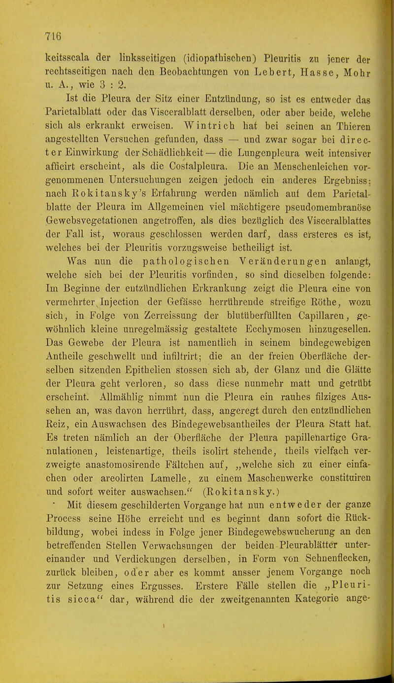keitsscala der linksseitigen (idiopathischen) Pleuritis zu jener der rechtsseitigen nach den Beobachtungen von Lebert, Hasse, Mohr u. A., wie 3 : 2. Ist die Pleura der Sitz einer Entzündung, so ist es entweder das Parietalblatt oder das Visceralblatt derselben, oder aber beide, welche sich als erkrankt erweisen. Wintrich hat bei seinen an Thieren angestellten Versuchen gefunden, dass — und zwar sogar bei direc- t er Einwirkung der Schädlichkeit—die Lungenpleura weit intensiver afficirt erscheint, als die Costalpleura. Die an Menschenleichen vor- genommenen Untersuchungen zeigen jedoch ein anderes Ergebniss; nach Eokitansky's Erfahrung werden nämlich auf dem Parietal- blatte der Pleura im Allgemeinen viel mächtigere pseudomembranöse Gewebsvegetationen angetroffen, als dies bezüglich des Visceralblattes der Fall ist, woraus geschlossen werden darf, dass ersteres es ist, welches bei der Pleuritis vorzugsweise betheiligt ist. Was nun die pathologischen Veränderungen anlaugt, welche sich bei der Pleiiritis vorfinden, so sind dieselben folgende: Im Beginne der entzündlichen Erkrankung zeigt die Pleura eine von vermehrter Injection der Gefässe herrührende streifige Rothe, wozu sich, in Folge von Zerreissung der blutüberfüllten Capillaren, ge- wöhnlich kleine unregelmässig gestaltete Ecchymosen hinzagesellen. Das Gewebe der Pleura ist namentlich in seinem bindegewebigen Antheile geschwellt und iufiltrirt; die an der freien Oberfläche der- selben sitzenden Epithelien stossen sich ab, der Glanz und die Glätte der Pleura geht verloren, so dass diese nunmehr matt und getrübt erscheint. Allmählig nimmt nun die Pleura ein rauhes filziges Aus- sehen an, was davon herrührt, dass, angeregt durch den entzündlichen Reiz, ein Auswachsen des Bindegewebsantheiles der Pleura Statt hat. Es treten nämlich an der Oberfläche der Pleura papillenartige Gra- nulationen, leistenartige, theils isolirt stehende, theils vielfach ver- zweigte anastomosirende Fältchen auf, „welche sich zu einer einfa- chen oder areolirten Lamelle, zu einem Maschenwerke constituiren und sofort weiter auswachsen. (Rokitansky.) ■ Mit diesem geschilderten Vorgange hat nun entweder der ganze Process seine Höhe erreicht und es beginnt dann sofort die Rück- bildung, wobei indess in Folge jener Bindegewebswucherung an den betreffenden Stellen Verwachsungen der beiden Pleurablätter unter- einander und Verdickungen derselben, in Form von Schuenflecken, zurück bleiben, oder aber es kommt ausser jenem Vorgange noch zur Setzung eines Ergusses. Erstere Fälle stellen die „Pleuri- tis sicca dar, während die der zweitgenannten Kategorie ange-