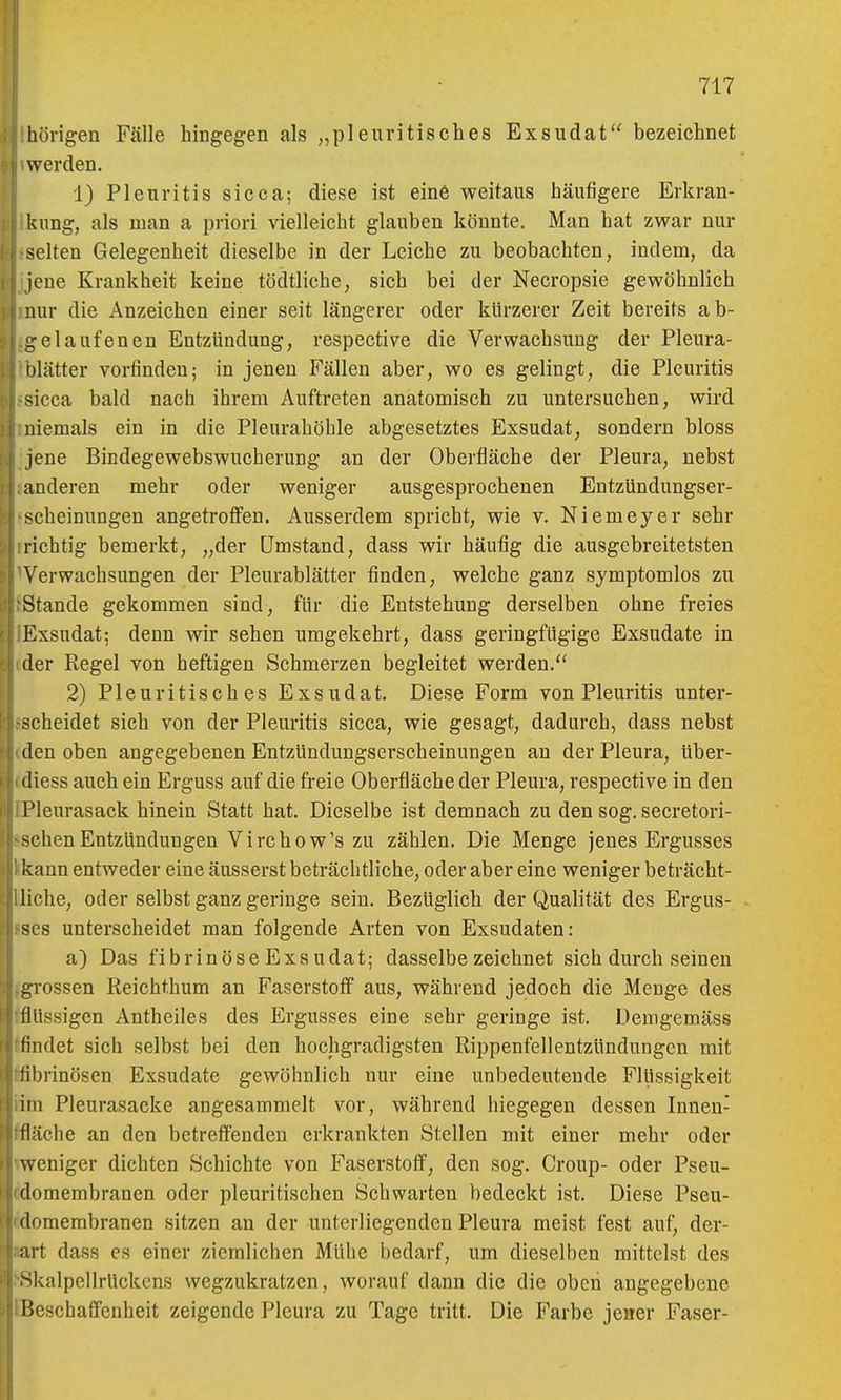hörigen Fjille hingegen als „pleuri tisch es Exsudat bezeichnet werden. 1) Pleuritis sicca; diese ist eine weitaus häufigere Erkran- kung, als man a priori vielleicht glauben könnte. Man hat zwar nur selten Gelegenheit dieselbe in der Leiche zu beobachten, indem, da jene Krankheit keine tödtliche, sich bei der Necropsie gewöhnlich nur die Anzeichen einer seit längerer oder kürzerer Zeit bereits ab- i::elaufenen Entzündung, respective die Verwachsung der Pleura- olätter vorfinden; in jenen Fällen aber, wo es gelingt, die Pleuritis sicca bald nach ihrem Auftreten anatomisch zu untersuchen, wird niemals ein in die Pleurahöhle abgesetztes Exsudat, sondern bloss jene Bindegewebswucherung an der Oberfläche der Pleura, nebst anderen mehr oder weniger ausgesprochenen Entzündungser- scheinungen angetroffen. Ausserdem spricht, wie v. Niemeyer sehr richtig bemerkt, „der Umstand, dass wir häufig die ausgebreitetsten Verwachsungen der Pleurablätter finden, welche ganz symptomlos zu Stande gekommen sind, für die Entstehung derselben ohne freies Exsudat; denn wir sehen umgekehrt, dass geringfügige Exsudate in der Regel von heftigen Schmerzen begleitet werden. 2) Pleuritisches Exsudat. Diese Form von Pleuritis unter- scheidet sich von der Pleuritis sicca, wie gesagt, dadurch, dass nebst den oben angegebenen Entzündungserscheinungen an der Pleura, über- iliess auch ein Erguss auf die freie Oberfläche der Pleura, respective in den Pleurasack hinein Statt hat. Dieselbe ist demnach zu den sog. secretori- schen Entzündungen Virchow's zu zählen. Die Menge jenes Ergusses kann entweder eine äusserst beträchtliche, oder aber eine weniger beträcht- liche, oder selbst ganz geringe sein. Bezüglich der Qualität des Ergus- ses unterscheidet man folgende Arten von Exsudaten: a) Das fibrinöse Exsudat; dasselbezeichnet sich durch seineu rossen Reichthum an Faserstoff aus, während jedoch die Menge des ilüssigen Antheiles des Ergusses eine sehr geringe ist. Demgemäss findet sich selbst bei den hochgradigsten Rippenfellentzündungen mit fibrinösen Exsudate gewöhnlich nur eine unbedeutende Flüssigkeit im Pleurasäcke angesammelt vor, während hiegegen dessen Innen- fläche an den betreffenden erkrankten Stellen mit einer mehr oder weniger dichten Schichte von J'aserstoff, den sog. Croup- oder Pseu- domembranen oder pleuritischen Schwarten bedeckt ist. Diese Pseu- domembranen sitzen an der unterliegenden Pleura meist fest auf, der- art dass es einer ziemlichen Mühe bedarf, um dieselben mittelst des '^kalpellrückcns wegzukratzen, worauf dann die die oben angegebene Beschaffenheit zeigende Pleura zu Tage tritt. Die Farbe jener Faser-