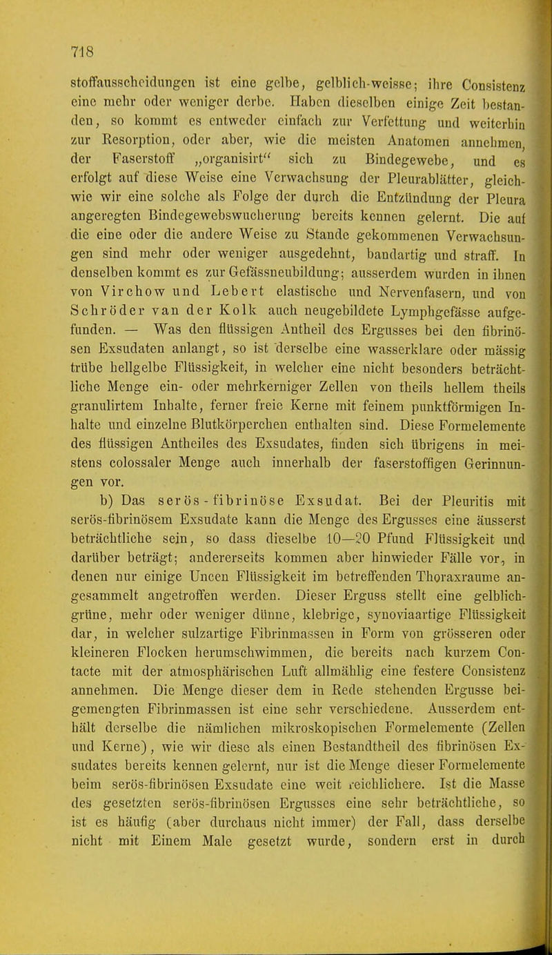 1 718 stoffausschoidnngcn ist eine gelbe, gelblich-weisse; ihre Consistenz eine mehr oder weniger derbe. Haben dieselben einige Zeit bestan- den, so kommt es entweder einfach zur Verfettung und weiterhin zur Resorption, oder aber, wie die meisten Anatomen annehmen, der Faserstoff „organisirt sich zu Bindegewebe, und es erfolgt auf diese Weise eine Verwachsung der Pleurablätter, gleich- wie wir eine solche als Folge der durch die Entzündung der Pleura angeregten Bindegewebswuchernng bereits kennen gelernt. Die auf die eine oder die andere Weise zu Stande gekommenen Verwachsun- gen sind mehr oder weniger ausgedehnt, bandartig und strafT. In denselben kommt es zur Gefässneubildung; ausserdem wurden in ihnen von Virchowund Lebert elastische und Nervenfasern, und von Schröder van der Kolk auch neugebildete Lymi^hgefässe aufge- funden. — Was den flüssigen Antheil des Ergusses bei den fibrinö- sen Exsudaten anlangt, so ist derselbe eine wasserklare oder mässig trübe hellgelbe Flüssigkeit, in welcher eine nicht besonders beträcht- liche Menge ein- oder mehrkerniger Zellen von theils hellem theils granulirtem Inhalte, ferner freie Kerne mit feinem punktförmigen In- halte und einzelne Blutkörperchen enthalten sind. Diese Formelemente des flüssigen Antheiles des Exsudates, finden sich übrigens in mei- stens colossaler Menge auch innerhalb der faserstoffigen Gerinnun- gen vor. b) Das ser ÖS - fibrinöse Exsudat. Bei der Pleuritis mit serös-tibrinösem Exsudate kann die Menge des Ergusses eine äusserst beträchtliche sein, so dass dieselbe iO—20 Pfund Flüssigkeit und darüber beträgt; andererseits kommen aber hinwieder Fälle vor, in denen nur einige Uncen Flüssigkeit im betreffenden Thoraxraume an- gesammelt angetroffen werden. Dieser Erguss stellt eine gelblich- grüne, mehr oder weniger dünne, klebrige, syuoviaartige Flüssigkeit dar, in welcher sulzartige Fibrinmassen in Form von grösseren oder kleineren Flocken herumschwimmen, die bereits nach kurzem Con- tacte mit der atmosphärischen Luft allmählig eine festere Consistenz annehmen. Die Menge dieser dem in Rede stehenden Ergüsse bei- gemengten Fibrinmassen ist eine sehr verschiedene. Ausserdem ent- hält derselbe die nämlichen mikroskopischen Formelcmente (Zellen und Kerne), wie wir diese als einen Bestandtheil des fibrinösen Ex- | sudates bereits kennen gelernt, nur ist die Menge dieser Formelcmente beim serös-fibrinösen Exsudate eine weit i-eichlichere. Ist die Masse , des gesetzten serös-fibrinösen Ergusses eine sehr beträchtliche, so ist es häufig (aber durchaus nicht immer) der Fall, dass derselbe nicht mit Einem Male gesetzt wurde, sondern erst in durch
