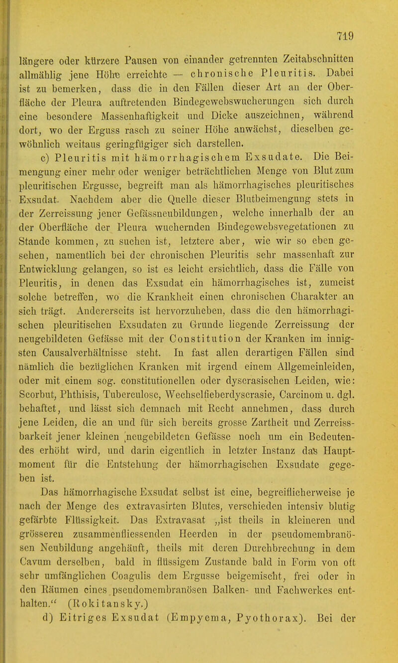 längere oder kürzere Pausen von einander getrennten Zeitabschnitten allraäblig jene Hölre erreichte — chronische Pleuritis. Dabei ist zu bemerken, dass die in den Fällen dieser Art an der Ober- fläche der Pleura auftretenden Bindegewebswucherungen sich durch eine besondere Massenhaftigkeit und Dicke auszeichnen, während dort, wo der Erguss rasch zu seiner Höhe anwächst, dieselben ge- wöhnlich weitaus geringfügiger sich darstellen. c) Pleuritis mit hämorrhagischem Exsudate. Die Bei- mengung einer mehr oder weniger beträchtlichen Menge von Blut zum pleuritischen Ergüsse, begreift man als hämorrhagisches pleuritisches Exsudat. Nachdem aber die Quelle dieser Blutbeimengung stets in der Zerreissung jener Gefässneubildungen, welche innerhalb der an der Oberfläche der Pleura wuchernden Biudegcwebsvegetationen zu Stande kommen, zu suchen ist, letztere aber, wie wir so eben ge- sehen, namentlich bei der chronischen Pleuritis sehr massenhaft zur Entwicklung gelangen, so ist es leicht ersichtlich, dass die Fälle von Pleuritis, in denen das Exsudat ein hämorrhagisches ist, zumeist solche betreff'en, wo die Krankheit einen chronischen Charakter an sich trägt. Andererseits ist hervorzuheben, dass die den hämorrhagi- schen pleuritischen Exsudaten zu Grunde liegende Zerreissung der neugebildeten Gefässe mit der Constitution der Kranken im innig- sten Causalverhältnisse steht. In fast allen derartigen Fällen sind nämlich die bezüglichen Kranken mit irgend einem Allgemeinleiden, oder mit einem sog. constitutionellen oder dyscrasischen Leiden, wie: Scorbut, Phthisis, Tuberculosc, Wechselfieberdyscrasie, Carcinom u. dgl. behaftet, und lässt sich demnach mit Recht annehmen, dass durch jene Leiden, die an und für sich bereits grosse Zartheit und Zerreiss- barkeit jener kleinen ^neugebildeten Gefässe noch um ein Bedeuten- des erhöht wird, und darin eigentlich in letzter Instanz dals Haupt- raomeut für die Entstehung der hämorrhagischen Exsudate gege- ben ist. Das hämorrhagische Exsudat selbst ist eine, begreiflicherweise je nach der Menge des extravasirten Blutes, verschieden intensiv blutig gefärbte Flüssigkeit. Das Extravasat „ist theils in kleineren und grösseren zusammenfliessenden Heerden in der pseudomembranö- sen Neubildung angehäuft, theils mit deren Durchbrechung in dem Cavum derselben, bald in flüssigem Zustande bald in Form von oft sehr umfänglichen Coagulis dem Ergüsse beigemischt, frei oder in den Räumen eines pseudomembranösen Balken- und Fachwerkes ent- halten. (Rokitansky.) d) Eitriges Exsudat (Empyema, Pyothorax). Bei der