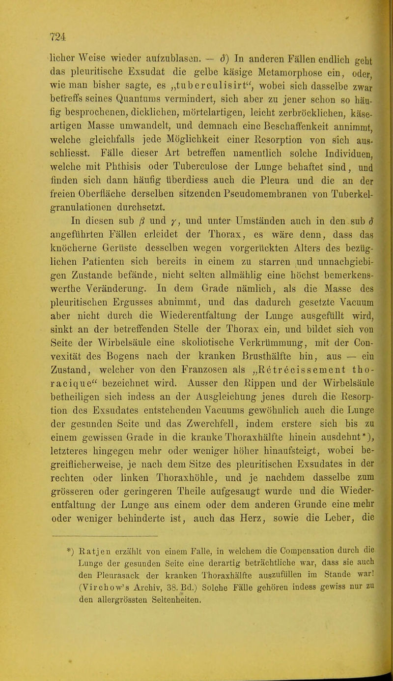 lieber Weise wieder aufzublasen. — d) In anderen Fällen endlicb geht das pleuritiscbe Exsudat die gelbe käsige Metamorpbose ein, oder, wie man bisber sagte, es „tuberculisirt, wobei sieb dasselbe zwar betreffs seines Quantums vermindert, sich aber zu jener schon so häu- fig besprochenen, dicklichen, mörtelartigen, leicht zerbröcklichen, käse- artigen Masse umwandelt, und demnach eine Beschaffenkeit annimmt, welche gleichfalls jede Möglichkeit einer Resorption von sich aus- schliesst. Fälle dieser Art betreffen namentlich solche Individuen, welche mit Phthisis oder Tuberculose der Lunge behaftet sind, und finden sich dann häufig tiberdiess auch die Pleura und die an der freien Oberfläche derselben sitzenden Pseudomembranen von Tuberkel- granulationen durchsetzt. In diesen sub ß und y, und unter Umständen auch in den sub d angeführten Fällen erleidet der Thorax, es wäre denn, dass das knöcherne Gerüste desselben wegen vorgerückten Alters des bezüg- lichen Patienten sich bereits in einem zu starren und unnachgiebi- gen Zustande befände, nicht selten allmählig eine höchst bemerkens- werthe Veränderung. In dem Grade nämlich, als die Masse des pleuritischen Ergusses abnimmt, und das dadurch gesetzte Vacuum aber nicht durch die Wiederentfaltung der Lunge ausgefüllt wird, sinkt an der betreffenden Stelle der Thorax ein, und bildet sich von Seite der Wirbelsäule eine skoliotische Verkrümmung, mit der Con- vexität des Bogens nach der kranken Brusthälfte bin, aus — ein Zustand, welcher von den Franzosen als „RetrWeissement tho- racique bezeichnet wird. Ausser den Rippen und der Wirbelsäule betheiligen sich indess au der Ausgleichung jenes durch die Resorp- tion des Exsudates entstehenden Vacuums gewöhnlich auch die Lunge der gesunden Seite und das Zwerchfell, indem erstere sich bis zu einem gewissen Grade in die kranke Thoraxhälfte hinein ausdehnt*), letzteres hingegen mehr oder weniger höher hinaufsteigt, wobei be- greiflicherweise, je nach dem Sitze des pleuritischen Exsudates in der rechten oder linken Thoraxhöhle, und je nachdem dasselbe zum grösseren oder geringeren Theile aufgesaugt wurde und die Wieder- entfaltung der Lunge aus einem oder dem anderen Grunde eine mehr oder weniger behinderte ist, auch das Herz, sowie die Leber, die *) Katjen erzälilt von einem Falle, in welchem die Compensation durch die Lunge der gesunden Seite eine derartig beträchtliche war, dass sie auch den Pleurasack der kranken 'l'horaxhälfte auszutuüen im Stande war! (Virchow's Archiv, 38. Bd.) Solche FäUe gehören indess gewiss nur zu den allergrössten Seltenheiten.