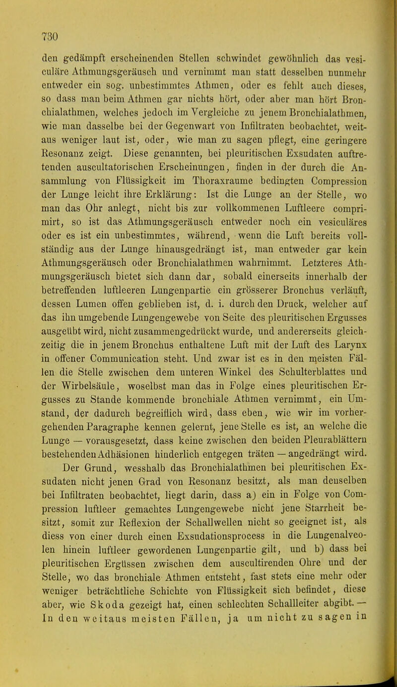 den gedämpft erscheinenden Stellen schwindet gewöhnlicli das vesi- culäre Athmiuigsgeräusch und vernimmt man statt desselben nunmehr entweder ein sog. unbestimmtes Athmen, oder es fehlt auch dieses, so dass man beim Athmen gar nichts hört, oder aber man hört Bron- chialathmen, welches jedoch im Vergleiche zu jenem Bronchialathmen, wie man dasselbe bei der Gegenwart von Infiltraten beobachtet, weit- aus weniger laut ist, oder, wie man zu sagen pflegt, eine geringere Resonanz zeigt. Diese genannten, bei pleuritischen Exsudaten auftre- tenden auscultatorischen Erscheinungen, finden in der durch die An- sammlung von Flüssigkeit im Thoraxraume bedingten Compression der Lunge leicht ihre Erklärung: Ist die Lunge an der Stelle, wo man das Ohr anlegt, nicht bis zur vollkommenen Luftleere compri- mirt, so ist das Athmungsgeräusch entweder noch ein vesiculäres oder es ist ein unbestimmtes, während, wenn die Luft bereits voll- ständig aus der Lunge hinausgedrängt ist, man entweder gar kein Athmungsgeräusch oder Bronchialathmen wahrnimmt. Letzteres Ath- mungsgeräusch bietet sich dann dar, sobald einerseits innerhalb der betreffenden luftleeren Lungenpartie ein grösserer Bronchus verläuft, dessen Lumen offen geblieben ist, d. i. durch den Druck, welcher auf das ihn umgebende Lungengewebe von Seite des pleuritischen Ergusses ausgeübt wird, nicht zusammengedrückt wurde, und andererseits gleich- zeitig die in jenem Bronchus enthaltene Luft mit der Luft des Larynx in offener Communication steht. Und zwar ist es in den meisten Fäl- len die Stelle zwischen dem unteren Winkel des Schulterblattes und der Wirbelsäule, woselbst man das in Folge eines pleuritischen Er- gusses zu Stande kommende bronchiale Athmen vernimmt, ein Um- stand, der dadurch begreiflich wird, dass eben, wie wir im vorher- gehenden Paragraphe kennen gelernt, jene Stelle es ist, an welche die Lunge — vorausgesetzt, dass keine zwischen den beiden Pleurablättern bestehenden Adhäsionen hinderlich entgegen träten — angedrängt wird. Der Grund, wesshalb das Bronchialathmen bei pleuritischen Ex- sudaten nicht jenen Grad von Eesonanz besitzt, als man denselben bei Infiltraten beobachtet, liegt darin, dass a) ein in Folge von Com- pression luftleer gemachtes Lungengewebe nicht jene Starrheit be- sitzt, somit zur Reflexion der Schallwellen nicht so geeignet ist, als diess von einer durch einen Exsudationsprocess in die Lungenalveo- len hinein luftleer gewordenen Lungenpartie gilt, und b) dass bei pleuritischen Ergüssen zwischen dem auscultirenden Ohre und der Stelle, wo das bronchiale Athmen entsteht, fast stets eine mehr oder weniger beträchtliche Schichte von Flüssigkeit sich befindet, diese aber, wie Skoda gezeigt hat, einen schlechten Schallleiter abgibt.— In den weitaus meisten Fällen, ja um nicht zu sagen in