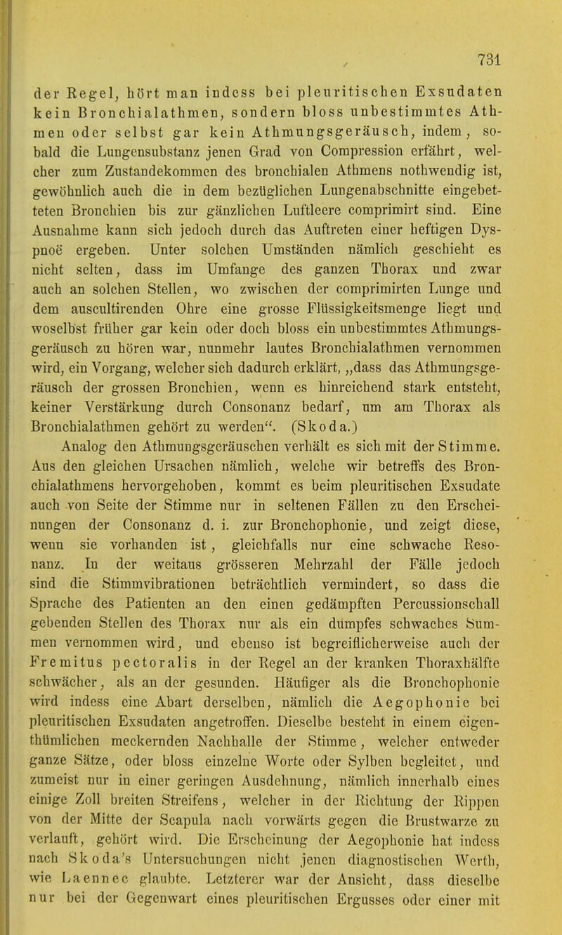 der Kegel, hört man indess bei pleuritischen Exsudaten kein Bronchialathmen, sondern bloss unbestimmtes Ath- meu oder selbst gar kein Athmungsgeräusch, indem, so- bald die Lungensubstanz jenen Grad von Compression erfährt, wel- cher zum Zustandekommen des bronchialen Athmens nothwendig ist, gewöhnlich auch die in dem bezüglichen Lungenabschnitte eingebet- teten Bronchien bis zur gänzlichen Luftleere comprimirt sind. Eine Ausnahme kann sich jedoch durch das Auftreten einer heftigen Dys- pnoe ergeben. Unter solchen Umständen nämlich geschieht es nicht selten, dass im Umfange des ganzen Thorax und zwar auch an solchen Stellen, wo zwischen der comprimirten Lunge und dem auscultirenden Ohre eine grosse Flüssigkeitsmenge liegt und woselbst früher gar kein oder doch bloss ein unbestimmtes Athmungs- geräusch zu hören war, nunmehr lautes Bronchialathmen vernommen wird, ein Vorgang, welcher sich dadurch erklärt, „dass das Athmungsge- räusch der grossen Bronchien, wenn es hinreichend stark entsteht, keiner Verstärkung durch Consonanz bedarf, um am Thorax als Bronchialathmen gehört zu werden. (Skoda.) Analog den Athmungsgeräuschen verhält es sich mit der Stimme. Aus den gleichen Ursachen nämlich, welche wir betreffs des Bron- chialathmens hervorgehoben, kommt es beim pleuritischen Exsudate auch von Seite der Stimme nur in seltenen Fällen zu den Erschei- nungen der Consonanz d. i. zur Bronchophonie, und zeigt diese, wenn sie vorhanden ist, gleichfalls nur eine schwache Reso- nanz. In der weitaus grösseren Mehrzahl der Fälle jedoch sind die Stimm Vibrationen beträchtlich vermindert, so dass die Sprache des Patienten an den einen gedämpften Percussionschall gebenden Stellen des Thorax nur als ein dumpfes schwaches Sum- men vernommen wird, und ebenso ist begreiflicherweise auch der Fremitus pectoralis in der Regel an der kranken Thoraxhälfte schwächer, als an der gesunden. Häufiger als die Bronchophonie wird indess eine Abart derselben, nämlich die Aegophonie bei pleuritischen Exsudaten angetroffen. Dieselbe besteht in einem eigen- thümlichen meckernden Nachhalle der Stimme, welcher entweder ganze Sätze, oder bloss einzelne Worte oder Sylben begleitet, und zumeist nur in einer geringen Ausdehnung, nämlich innerhalb eines einige Zoll breiten Streifens, welcher in der Richtung der Rippen von der Mitte der Scapula nach vorwärts gegen die Brustwarze zu verlauft, gehört wird. Die Erscheinung der Aegophonie hat indess nach Skoda's Untersuchungen nicht jenen diagnostischen Werth, wie Laennec glau])te. Letzterer war der Ansicht, dass dieselbe nur bei der Gegenwart eines pleuritischen Ergusses oder einer mit