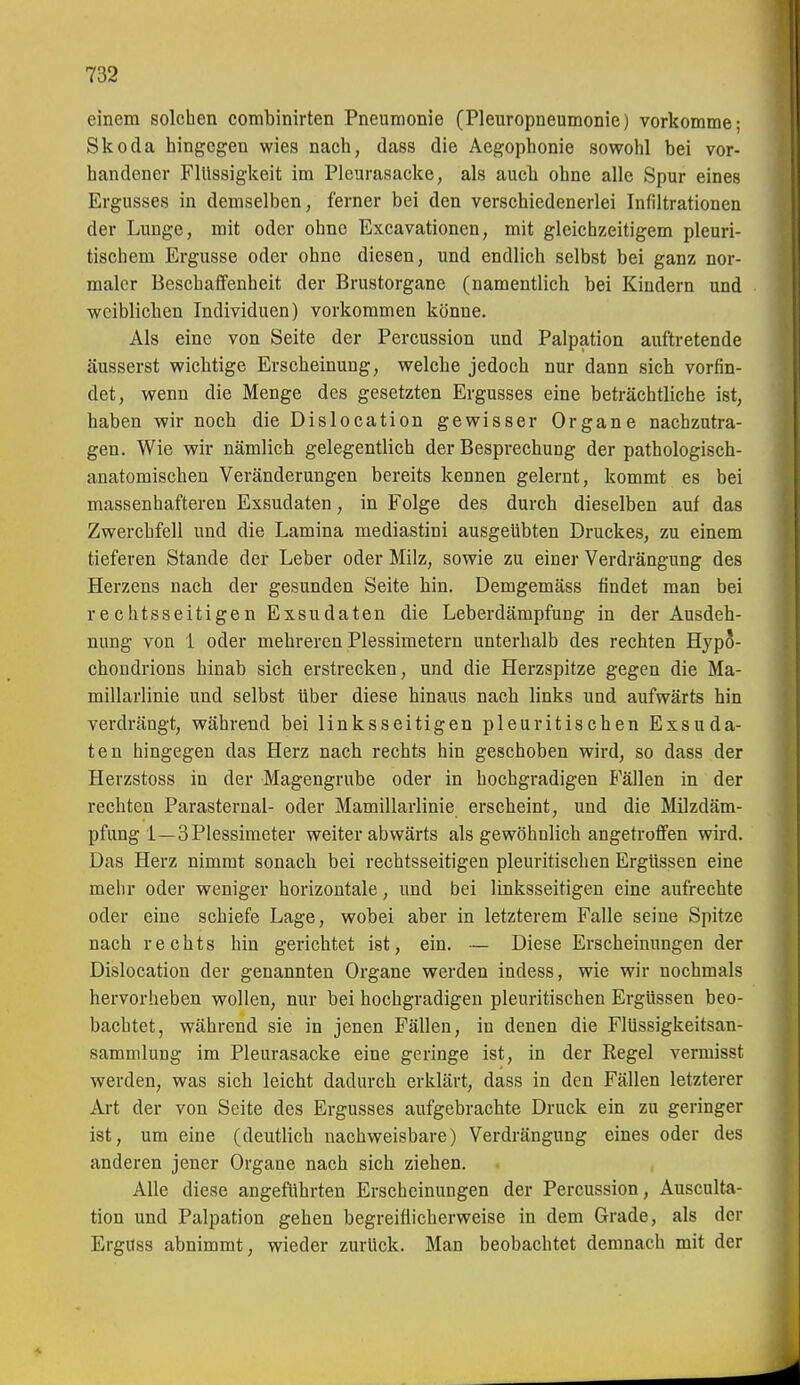 einem solchen combinirten Pneumonie (Pleuropneumonie) vorkomme; Skoda hingegen wies nach, dass die Aegophonie sowohl bei vor- handener Flüssigkeit im Pleurasäcke, als auch ohne alle Spur eines Ergusses in demselben, ferner bei den verschiedenerlei Infiltrationen der Lunge, mit oder ohne Excavationen, mit gleichzeitigem pleuri- tischem Ergüsse oder ohne diesen, und endlich selbst bei ganz nor- maler Beschaffenheit der Brustorgane (namentlich bei Kindern und weiblichen Individuen) vorkommen könne. Als eine von Seite der Percussion und Palpation auftretende äusserst wichtige Erscheinung, welche jedoch nur dann sich vorfin- det, wenn die Menge des gesetzten Ergusses eine beträchtliche ist, haben wir noch die Dislocation gewisser Organe nachzutra- gen. Wie wir nämlich gelegentlich der Besprechung der pathologisch- anatomischen Veränderungen bereits kennen gelernt, kommt es bei massenhafteren Exsudaten, in Folge des durch dieselben auf das Zwerchfell und die Lamina mediastini ausgeübten Druckes, zu einem tieferen Stande der Leber oder Milz, sowie zu einer Verdrängung des Herzens nach der gesunden Seite hin. Demgemäss findet man bei rechtsseitigen Exsudaten die Leberdämpfung in der Ausdeh- nung von 1 oder mehreren Plessimetern unterhalb des rechten Hypo- choudrions hinab sich erstrecken, und die Herzspitze gegen die Ma- millarlinie und selbst über diese hinaus nach links und aufwärts hin verdrängt, während bei linksseitigen pleuritischen Exsuda- ten hingegen das Herz nach rechts hin geschoben wird, so dass der Herzstoss in der Magengrube oder in hochgradigen Fällen in der rechten Parasternal- oder Mamillarlinie erscheint, und die Milzdäm- pfung 1—3 Plessimeter weiter abwärts als gewöhnlich angetroffen wird. Das Herz nimmt sonach bei rechtsseitigen pleuritischen Ergüssen eine mehr oder weniger horizontale, und bei linksseitigen eine aufrechte oder eine schiefe Lage, wobei aber in letzterem Falle seine Spitze nach rechts hin gerichtet ist, ein. — Diese Erscheinungen der Dislocation der genannten Organe werden indess, wie wir nochmals hervorheben wollen, nur bei hochgradigen pleuritischen Ergüssen beo- bachtet, während sie in jenen Fällen, in denen die Flüssigkeitsan- sammlung im Pleurasäcke eine geringe ist, in der Regel vermisst werden, was sich leicht dadurch erklärt, dass in den Fällen letzterer Aa-t der von Seite des Ergusses aufgebrachte Druck ein zu geringer ist, um eine (deutlich nachweisbare) Verdrängung eines oder des anderen jener Organe nach sich ziehen. Alle diese angeführten Erscheinungen der Percussion, Ausculta- tion und Palpation gehen begreiflicherweise in dem Grade, als der Erguss abnimmt, wieder zurück. Man beobachtet demnach mit der