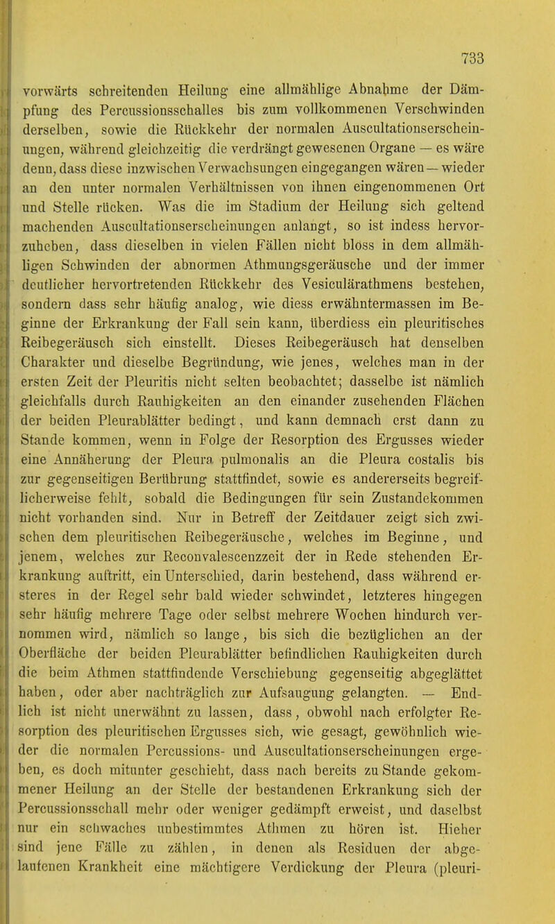 vorwärts schreitenden Heilung- eine allmählige Abnahme der Däm- pfung des Percussionsschalles bis zum vollkommenen Verschwinden derselben, sowie die Rückkehr der normalen Auscultationserschein- ungen, während gleichzeitig die verdrängt gewesenen Organe — es wäre denn, dass diese inzwischen Verwachsungen eingegangen wären—wieder an den unter normalen Verhältnissen von ihnen eingenommenen Ort und Stelle rücken. Was die im Stadium der Heilung sich geltend machenden Auscultationserscbeinungen anlangt, so ist indess hervor- zuheben, dass dieselben in vielen Fällen nicht bloss in dem allmäh- ligen Schwinden der abnormen Athmungsgeräusche und der immer deutlicher hervortretenden Rückkehr des Vesiculärathmens bestehen, sondern dass sehr häufig analog, wie diess erwähntermassen im Be- ginne der Erkrankung der Fall sein kann, überdiess ein pleuritisches Reibegeräusch sich einstellt. Dieses Reibegeräusch hat denselben Charakter und dieselbe Begründung, wie jenes, welches man in der ersten Zeit der Pleuritis nicht selten beobachtet; dasselbe ist nämlich gleichfalls durch Rauhigkeiten an den einander zusehenden Flächen der beiden Pleurablätter bedingt, und kann demnach erst dann zu Stande kommen, wenn in Folge der Resorption des Ergusses wieder eine Annäherung der Pleura pulmonalis an die Pleura costalis bis zur gegenseitigen Berührung stattfindet, sowie es andererseits begreif- licherweise fehlt, sobald die Bedingungen für sein Zustandekommen nicht vorhanden sind. Nur in Betreff der Zeitdauer zeigt sich zwi- schen dem pleuritischen Reibegeräusche, welches im Beginne, und jenem, welches zur Recouvalescenzzeit der in Rede stehenden Er- krankung auftritt, ein Unterschied, darin bestehend, dass während er- steres in der Regel sehr bald wieder schwindet, letzteres hingegen sehr häufig mehrere Tage oder selbst mehrere Wochen hindurch ver- nommen wird, nämlich so lange, bis sich die bezüglichen an der Oberfläche der beiden Pleurablätter befindlichen Rauhigkeiten durch die beim Athmen stattfindende Verschiebung gegenseitig abgeglättet haben, oder aber nachträglich zur Aufsaugung gelangten. — End- lich ist nicht unerwähnt zu lassen, dass, obwohl nach erfolgter Re- sorption des pleuritischen Ergusses sich, wie gesagt, gewöhnlich wie- der die normalen Percussions- und Auscultationserscbeinungen erge- l)en, es doch mitunter geschieht, dass nach bereits zu Stande gekom- mener Heilung an der Stelle der bestandenen Erkrankung sich der Percussionsschall mehr oder weniger gedämpft erweist, und daselbst nur ein schwaches unbestimmtes Athmen zu hören ist. Hieher sind jene Fälle zu zählen, in denen als Residuen der abge- laufenen Krankheit eine mächtigere Verdickung der Pleura (pleuri-