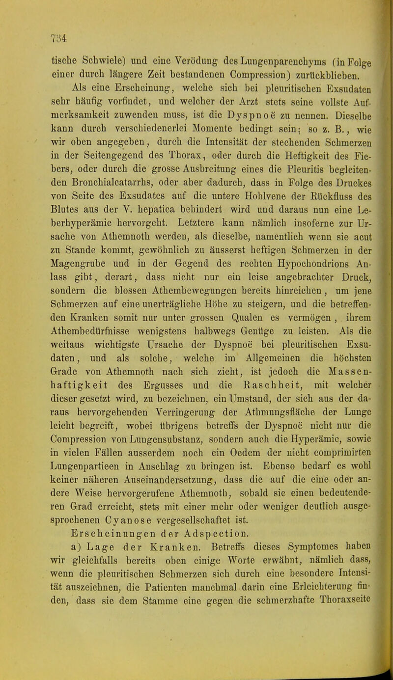 tische Schwiele) und eine Verödung des Lungenparenchyms (in Folge einer durch längere Zeit bestandenen Compression) zurtlckblieben. Als eine Erscheinung, welche sich bei pleuritischen Exsudaten sehr häufig vorfindet, und welcher der Arzt stets seine vollste Auf- merksamkeit zuwenden muss, ist die Dyspnoe zu nennen. Dieselbe kann durch verschiedenerlei Momente bedingt sein; so z. B., wie wir oben angegeben, durch die Intensität der stechenden Schmerzen in der Seitengegend des Thorax, oder durch die Heftigkeit des Fie- bers, oder durch die grosse Ausbreitung eines die Pleuritis begleiten- den Bronchialcatarrhs, oder aber dadurch, dass in Folge des Druckes von Seite des Exsudates auf die untere Hohlvene der RUckfluss des Blutes aus der V. hepatica behindert wird und daraus nun eine Le- berhyperämie hervorgeht. Letztere kann nämlich insoferne zur Ur- sache von Athemnoth werden, als dieselbe, namentlich wenn sie acut zu Stande kommt, gewöhnlich zu äusserst heftigen Schmerzen in der Magengrube und in der Gegend des rechten Hypochondrions An- lass gibt, derart, dass nicht nur ein leise angebrachter Druck, sondern die blossen Athembewegungen bereits hinreichen, um jene Schmerzen auf eine unerträgliche Höhe zu steigern, und die betreffen- den Kranken somit nur unter grossen Qualen es vermögen , ihrem Athembedürfuisse wenigstens halbwegs Geniige zu leisten. Als die weitaus wichtigste Ursache der Dyspnoe bei pleuritischen Exsu- daten , und als solche, welche im Allgemeinen die höchsten Grade von Athemnoth nach sich zieht, ist jedoch die Massen- haftigkeit des Ergusses und die Raschheit, mit welcher dieser gesetzt wird, zu bezeichnen, ein Umstand, der sich aus der da- raus hervorgehenden Verringerung der Athmungsfiäche der Lunge leicht begreift, wobei übrigens betreffs der Dyspnoe nicht nur die Compression von Lungensubstanz, sondern auch die Hj-perämie, sowie in vielen Fällen ausserdem noch ein Oedem der nicht comprimirten Lungenpartieen in Anschlag zu bringen ist. Ebenso bedarf es wohl keiner näheren Auseinandersetzung, dass die auf die eine oder an- dere Weise hervorgerufene Athemnoth, sobald sie einen bedeutende- ren Grad erreicht, stets mit einer mehr oder weniger deutlich ausge- sprochenen Cyanose vergesellschaftet ist. Erscheinungen der Adspection. a)Lage der Kranken. Betreffs dieses Symptomes haben wir gleichfalls bereits oben einige Worte erwähnt, nämlich dass, wenn die pleuritischen Schmerzen sich durch eine besondere Intensi- tät auszeichnen, die Patienten manchmal darin eine Erleichterung fin- den, dass sie dem Stamme eine gegen die schmerzhafte Thoraxseitc