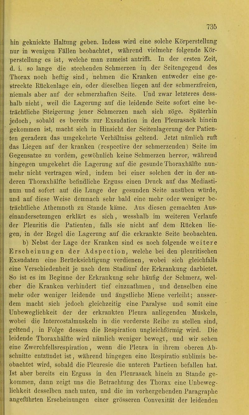 hin geknickte Haltung geben. Indess wird eine solche Körperstellung nur in wenigen Fällen beobachtet, während vielmehr folgende Kör- perstellung es ist, welche man zumeist antrifft. In der ersten Zeit, d. i. so lange die stechenden Schmerzen in der Seitengegend des Thorax noch heftig sind, nehmen die Kranken entweder eine ge- streckte Rückenlage ein, oder dieselben liegen auf der schmerzfreien, niemals aber auf der schmerzhaften Seite. Und zwar letzteres dess- halb nicht, weil die Lagerung auf die leidende Seite sofort eine be- trächtliche [Steigerung jener Schmerzen nach sich zöge. Späterhin jedoch, sobald es bereits zur Exsudation in den Pleurasack hinein gekommen ist, macht sich in Hinsicht der Seitenlagerung der Patien- ten geradezu das umgekehrte Verhältniss geltend. Jetzt nämlich ruft das Liegen auf der kranken (respective der schmerzenden) Seite im Gegensatze zu vordem, gewöhnlich keine Schmerzen hervor, während hingegen umgekehrt die Lagerung auf die gesunde Thoraxhälfte nun- mehr nicht vertragen wird, indem bei einer solchen der in der an- deren Thoraxhälfte befindliche Erguss einen Druck auf das Mediasti- num und sofort auf die Lunge der gesunden Seite ausüben würde, imd auf diese Weise demnach sehr bald eine mehr oder weniger be- trächtliche Athemnoth zu Stande käme. Aus diesen gemachten Aus- einandersetzungen erklärt es sich, wesshalb im weiteren Verlaufe der Pleuritis die Patienten, falls sie nicht auf dem Rücken lie- gen, in der Regel die Lagerung auf die erkrankte Seite beobachten. b) Nebst der Lage der Kranken sind es noch folgende weitere Erscheinungen der Adspection, welche bei den pleuritischen Exsudaten eine Berücksichtigung verdienen, wobei sich gleichfalls eine Verschiedenheit je nach dem Stadium* der Erkrankung darbietet. So ist es im Beginne der Erkrankung sehr häufig der Schmerz, wel- cher die Kranken verhindert tief einzuathmen, und denselben eine mehr oder weniger leidende und ängstliche Miene verleiht; ausser- dem macht sich jedoch gleichzeitig eine Paralyse und somit eine Unbeweglichkeit der der erkrankten Pleura anliegenden Muskeln, wobei die Intercostalmuskeln in die vorderste Reihe zu stellen sind, geltend, in Folge dessen die Respiration ungleichförmig wird. Die leidende Thoraxhälfte wird nämlich weniger bewegt, und wir sehen eine Zwerchfellsrespiration, wenn die Pleura in ihrem oberen Ab- schnitte entzündet ist, während hingegen eine Respiratio sublimis be- obachtet wird, sobald die Pleuresie die untereh Partieen befallen hat. Ist aber bereits ein Erguss in den Pleurasack hinein zu Stande ge- kommen, dann zeigt uns die Betrachtung des Thorax eine Unbeweg- lichkeit desselben nach unten, und die im vorhergehenden Paragraphe angeführten Erscheinungen einer grösseren Convexität der leidenden