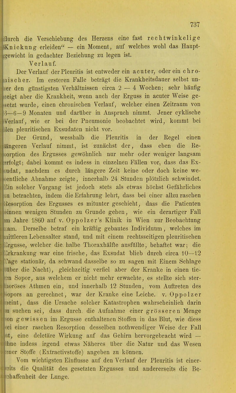 lurch die Verschiebung des Herzens eine fast rechtwinkelige Knickung erleiden — ein Moment, auf welches wohl das Haupt- gewicht in gedachter Beziehung zu legen ist. Verlauf. Der Verlauf der Pleuritis ist entweder ein acuter, oder ein chro- ij^iischer. Im ersteren Falle beträgt die Krankheitsdauer selbst un- er den günstigsten Verhältnissen circa 2 — 4 Wochen; sehr häufig eigt aber die Krankheit, wenn auch der Erguss in acuter Weise ge- setzt wurde, einen chronischen Verlauf, welcher einen Zeitraum von \—6—9 Monaten und darüber in Anspruch nimmt. Jener cyklische v'erlauf, wie er bei der Pneumonie beobachtet wird, kommt bei len pleuritischen Exsudaten nicht vor. Der Grund, wesshalb die Pleuritis in der Regel einen iiugeren Verlauf nimmt, ist zunächst der, dass eben die Re- orption des Ergusses gewöhnlich nur mehr oder weniger langsam ■rfolgt; dabei kommt es indess in einzelnen Fällen vor, dass das Ex- udat, nachdem es durch längere Zeit keine oder doch keine we- entliche Abnahme zeigte, innerhalb 24 Stunden plötzlich schwindet. 'An solcher Vorgang ist jedoch stets als etwas höchst Gefährliches Ii betrachten, indem die Erfahrung lehrt, dass bei einer allzu raschen \esorption des Ergusses es mitunter geschieht, dass die Patienten 'innen wenigen Stunden zu Grunde gehen, wie ein derartiger Fall [II Jahre 1860 auf v. Oppolzer's Klinik in Wien zur Beobachtung am. Derselbe betraf ein kräftig gebautes Individuum, welches im littleren Lebensalter stand, und mit einem rechtsseitigen pleuritischen Irgusse, welcher die. halbe Thoraxhälfte ausfüllte, behaftet war; die irkrankung war eine frische, das Exsudat blieb durch circa 10—12 ^age stationär, da schwand dasselbe so zu sagen mit Einem Schlage über die Nacht), gleichzeitig verfiel aber der Kranke in einen tie- }n Sopor, aus welchem er nicht mehr erwachte, es stellte sich ster- loröses Athmen ein, und innerhalb 12 Stunden, vom Auftreten des opors an gerechnet, war der Kranke eine Leiche, v. Oppolzer leint, dass die Ursache solcher Katastrophen wahrscheinlich darin n suchen sei, dass durch, die Aufnahme einer grösseren Menge on gewissen im Ergüsse enthaltenen Stoffen in das Blut, wie diess ei einer raschen Resorption desselben nothwendiger Weise der Fall ■t, eine deletäre Wirkung auf das Gehirn hervorgebracht wird — [me indess irgend etwas Näheres Uber die Natur und das Wesen ;ner Stoffe (Extractivstoffe) angeben zu können. Vom wichtigsten Einflüsse auf den Verlauf der Pleuritis ist einer- :;its die Qualität des gesetzten Ergusses und andererseits die Be- ;haffenheit der Lunge.