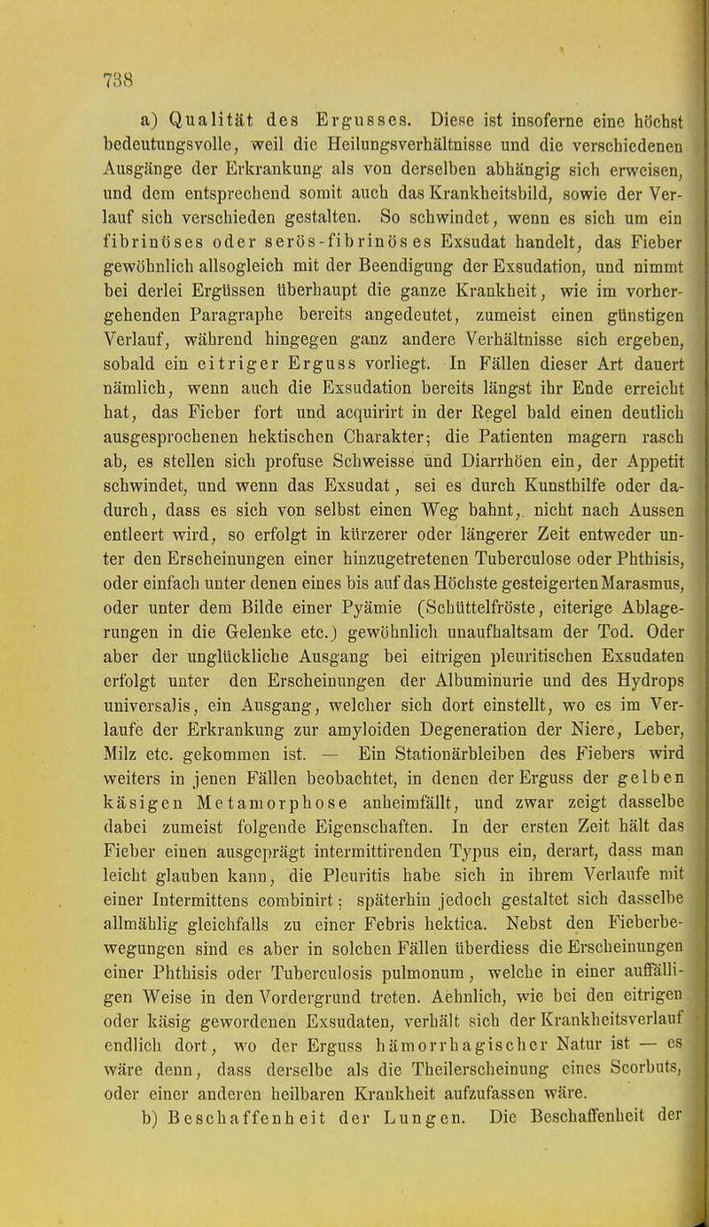 a) Qualität des Ergusses. Diese ist insoferne eine höchst bedeutungsvolle, weil die Heilungsverhältnisse und die verschiedenen Ausgänge der Erkrankung als von derselben abhängig sich erweisen, und dem entsprechend somit auch das Krankheitsbild, sowie der Ver- lauf sich verschieden gestalten. So schwindet, wenn es sich um ein fibrinöses oder serös-fibrinös es Exsudat handelt, das Fieber gewöhnlich allsogleich mit der Beendigung der Exsudation, und nimmt bei derlei Ergüssen überhaupt die ganze Krankheit, wie im vorher- gehenden Paragraphe bereits angedeutet, zumeist einen günstigen Verlauf, während hingegen ganz andere Verhältnisse sich ergeben, sobald ein eitriger Erguss vorliegt. In Fällen dieser Art dauert nämlich, wenn auch die Exsudation bereits längst ihr Ende erreicht hat, das Fieber fort und acquirirt in der Regel bald einen deutlich ausgesprochenen hektischen Charakter; die Patienten magern rasch ab, es stellen sich profuse Schweisse und Diarrhöen ein, der Appetit schwindet, und wenn das Exsudat, sei es durch Kunsthilfe oder da- durch, dass es sich von selbst einen Weg bahnt,, nicht nach Aussen entleert wird, so erfolgt in kürzerer oder längerer Zeit entweder un- ter den Erscheinungen einer hinzugetretenen Tuberculose oder Phthisis, oder einfach unter denen eines bis auf das Höchste gesteigerten Marasmus, oder unter dem Bilde einer Pyämie (Schüttelfröste, eiterige Ablage- rungen in die Gelenke etc.) gewöhnlich unaufhaltsam der Tod. Oder aber der unglückliche Ausgang bei eitrigen pleuritischen Exsudaten erfolgt unter den Erscheinungen der Albuminurie und des Hydrops universalis, ein Ausgang, welcher sich dort einstellt, wo es im Ver- laufe der Erkrankung zur amyloiden Degeneration der Niere, Leber, Milz etc. gekommen ist. — Ein Stationärbleiben des Fiebers wird weiters in jenen Fällen beobachtet, in denen der Erguss der gelben käsigen Metamorphose anheimfällt, und zwar zeigt dasselbe dabei zumeist folgende Eigenschaften. In der ersten Zeit hält das Fieber einen ausgeprägt intermittirenden Typus ein, derart, dass man leicht glauben kann, die Pleuritis habe sich in ihrem Verlaufe mit einer Intermittens combinirt; späterhin jedoch gestaltet sich dasselbe allmählig gleichfalls zu einer Febris hektica. Nebst den Fieberbe- wegungen sind es aber in solchen Fällen überdiess die Erscheinungen einer Phthisis oder Tuberculosis pulmonum, welche in einer auffälli- gen Weise in den Vordergrund treten. Aehnlich, wie bei den eitrigen oder käsig gewordenen Exsudaten, verhält sich der Krankheitsverlauf endlich dort, m'o der Erguss hämorrhagischer Natur ist — es wäre denn, dass derselbe als die Theilerscheinung eines Scorbuts, oder einer anderen heilbaren Krankheit aufzufassen wäre. b) Beschaffenheit der Lungen. Die Beschaffenheit der