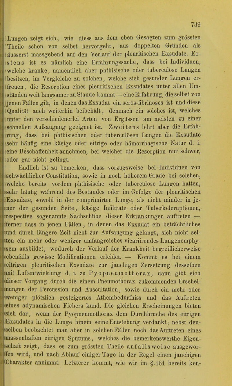 Lungen zeigt sich, wie diess aus dem eben Gesagten zum grössten Theile schon von selbst hervorgeht, aus doppelten Gründen als äusserst massgebend auf den Verlauf der pleuritischen Exsudate. Er- stens ist es nämlich eine Erfahrungssache, dass bei Individuen, welche kranke, namentlich aber phthisische oder tuberculöse Lungen besitzen, im Vergleiche zu solchen, welche sich gesunder Lungen er- freuen, die Resorption eines pleuritischen Exsudates unter allen Um- ständen weit langsamer zu Stande kommt— eine Erfahrung, die selbst von lenen Fällen gilt, in denen das Exsudat ein serös-fibrinöses ist und diese Qualität auch weiterhin beibehält, demnach ein solches ist, welches unter den verschiedenerlei Arten von Ergüssen am meisten zu einer schnellen Aufsaugung geeignet ist. Zweitens lehrt aber die Erfah- rung, dass bei phthisischen oder tuberculösen Lungen die Exsudate sehr häufig eine käsige oder eitrige oder hämorrhagische Natur d. i. eine Beschaffenheit annehmen, bei welcher die Resorption nur schwer, oder gar nicht gelingt. Endlich ist zu bemerken, dass vorzugsweise bei Individuen von schwächlicher Constitution, sowie in noch höherem Grade bei solchen, welche bereits vordem phthisische oder tuberculöse Lungen hatten, sehr häufig während des Bestandes oder im Gefolge der pleuritischen Exsudate, sowohl in der comprimirten Lunge, als nicht minder in je- ner der gesunden Seite, käsige Infiltrate oder Tuberkeleruptionen, respective sogenannte Nachschübe dieser Erkrankungen auftreten — ferner dass in jenen Fällen, in denen das Exsudat ein beträchtliches und durch längere Zeit nicht zur Aufsaugung gelangt, sich nicht sel- ten ein mehr oder weniger umfangreiches vicariirendes Lungenemphy- sem ausbildet, wodurch der Verlauf der Krankheit begreiflicherweise ebenfalls gewisse Modificationen erleidet. — Kommt es bei einem eitrigen pleuritischen Exsudate zur jauchigen Zersetzung desselben mit Luftentwicklung d. i. zu Pyopneumothorax, dann gibt sich dieser Vorgang durch die einem Pneumothorax zukommenden Erschei- nungen der Percussion und Auscultation, sowie durch eiu mehr oder weniger plötzlich gesteigertes Athembedürfniss und das Auftreten eines adynamischen Fiebers kund. Die gleichen Erscheinungen bieten sich dar, wenn der Pyopneumothorax dem Durchbruche des eitrigen Kxsudates in die Lunge hinein seine Entstehung verdankt; nebst den- ■;lben beobachtet man aber in solchenFällen noch dasAuftreten eines massenhaften eitrigen Sputums, welches die bemerkenswerthe Eigen- schaft zeigt, dass es zum grössten Theile anfallsweise ausgewor- fen wird, und nach Ablauf einiger Tage in der Regel einen jauchigen Charakter annimmt. Letzterer kommt, wie wir im §.161 bereits ken-