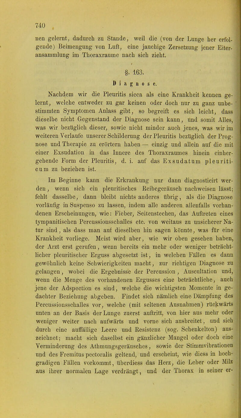 nen gelernt, dadurch zu Staude, weil die (von der Lunge her erfol- gende) Beimengung von Luft, eine jauchige Zersetzung jener Eiter- ansammlung im Thoraxraume nach sich zieht. §. 163. Diagnose. Nachdem wir die Pleuritis sicca als eine Krankheit kennen ge- lernt, welche entweder zu gar keinen oder doch nur zu ganz unbe- stimmten Symptomen Anlass gibt, so begreift es sich leicht, dass dieselbe nicht Gegenstand der Diagnose sein kann, und somit Alles, was wir bezüglich dieser, sowie nicht minder auch jenes, was wir im weiteren Verlaufe unserer Schilderung der Pleuritis bezüglich der Prog- nose und Therapie zu erörtern haben — einzig und allein auf die mit einer Exsudation in das Innere des Thoraxraumes hinein einher- gehende Form der Pleuritis, d. i. auf das Exsudat um pleuriti- cum zu beziehen ist. Im Beginne kann die Erkrankung nur dann diagnosticirt wer- den , wenn sich ein pleuritisches ßeibegeräusch nachweisen lässt; fehlt dasselbe, dann bleibt nichts anderes übrig, als die Diagnose vorläufig in Suspenso zu lassen, indem alle anderen allenfalls vorhan- denen Erscheinungen, wie: Fieber, Seitenstechen, das Auftreten eines tympanitischen Percussionsschalles etc. von weitaus zu unsicherer Na- tur sind, als dass man auf dieselben hin sagen könnte, was für eine Krankheit vorliege. Meist wird aber, wie wir oben gesehen haben, der Arzt erst gerufen, wenn bereits ein mehr oder weniger beträcht- licher pleuritischer Erguss abgesetzt ist, in welchen Fällen es dann gewöhnlich keine Schwierigkeiten macht, zur richtigen Diagnose zu gelangen, wobei die Ergebnisse der Percussion , Auscultation und, wenn die Menge des vorhandenen Ergusses eine beträchtliche, auch jene der Adspection es sind, welche die wichtigsten Momente in ge- dachter Beziehung abgeben. Findet sich nämlich eine Dämpfung des Percussionsschalles vor, welche (mit seltenen Ausnahmen) rückwärts unten an der Basis der Lunge zuerst auftritt, von hier aus mehr oder weniger weiter nach aufwärts und vorne sich ausbreitet, und sich durch eine auffällige Leere und Resistenz (sog. Schenkelton) aus- zeichnet; macht sich daselbst ein gänzlicher Mangel oder doch eine Verminderung des Athmungsgeräusches, sowie der Stimmvibrationen und des Fremitus pectoralis geltend, und erscheint, wie diess in hoch- gradigen Fällen vorkommt, überdiess das Herz, die Leber oder Milz aus ihrer normalen Lage verdrängt, und der Thorax in seiner er-