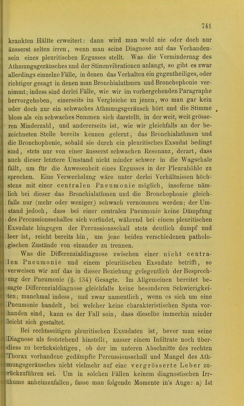 krankten Hälfte erweitert: dann wird man wohl nie oder docli nur äusserst selten irren, wenn mau seine Diagnose auf das Vorhanden- sein eines pleuritischen Ergusses stellt. Was die Verminderung des Athmungsgeräusches und der Stimravibrationen anlangt, so gibt es zwar allerdings einzelne Fälle, in denen das Verhalten ein gegentheiliges, oder richtiger gesagt in denen man Bronchialathmen und Bronchophonie ver- nimmt; indess sind derlei Fälle, wie wir im vorhergehenden Paragraphe hervorgehoben, einerseits im Vergleiche zu jenen, wo man gar kein oder doch nur ein schwaches Athmungsgeräusch hört und die Stimme , bloss als ein schwaches Summen sich darstellt, in der weit, weit grösse- ren Minderzahl, und andererseits ist, wie wir gleichfalls an der be- zeichneten Stelle bereits kennen gelernt, das Bronchialathmen und die Bronchophonie, sobald sie durch ein pleuritisches Exsudat bedingt sind, stets nur von einer äusserst schwachen Resonanz, derart, dass auch dieser letztere Umstand nicht minder schwer in die Wagschale fällt, um für die Anwesenheit eines Ergusses in der Pleurahöhle zu sprechen. Eine Verwechslung wäre unter derlei Verhältnissen höch- stens mit einer centralen Pneumonie möglich, insoferne näm- lich bei dieser das Bronchialathmen und die Bronchophonie gleich- falls nur (mehr oder weniger) schwach vernommen werden; der Um- stand jedoch, dass bei einer centralen Pneumonie keine Dämpfung des Percussionsschalles sich vorfindet, während bei einem pleuritischen Exsudate hingegen der Percussionsschall stets deutlich dumpf und leer ist, reicht bereits hin, um jene beiden verschiedenen patholo- gischen Zustände von einander zu trennen. Was die Differenzialdiagnose zwischen einer, nicht centra- len Pneumonie und einem pleuritischen Exsudate betrifft, so verweisen wir auf das in dieser Beziehung gelegentlich der Besprech- ung der Pneumonie (§. 134) Gesagte. Im Allgemeinen bereitet be- sagte Differenzialdiagnose gleichfalls keine besonderen Schwierigkei- ten ; manchmal indess, und zwar namentlich, wenn es sich um eine Pneumonie handelt, bei welcher keine charakteristischen Sputa vor- handen sind, kann es der Fall sein, dass dieselbe immerhin minder leicht sich gestaltet. Bei rechtsseitigen pleuritischen Exsudaten ist, bevor man seine Diagnose als feststehend hinstellt, ausser einem Infiltrate noch über- diess zu berücksichtigen, ob der im unteren Abschnitte des rechten Thorax vorhandene gedämpfte Percussionsschall und Mangel des Ath- mungsgeräusches nicht vielmehr auf eine vergrösserte Leber zu- rückzuführen sei. Um in solchen Fällen keinem diagnostischen Irr- thume anheimzufallen, fasse man folgende Momente in's Auge: a) Ist