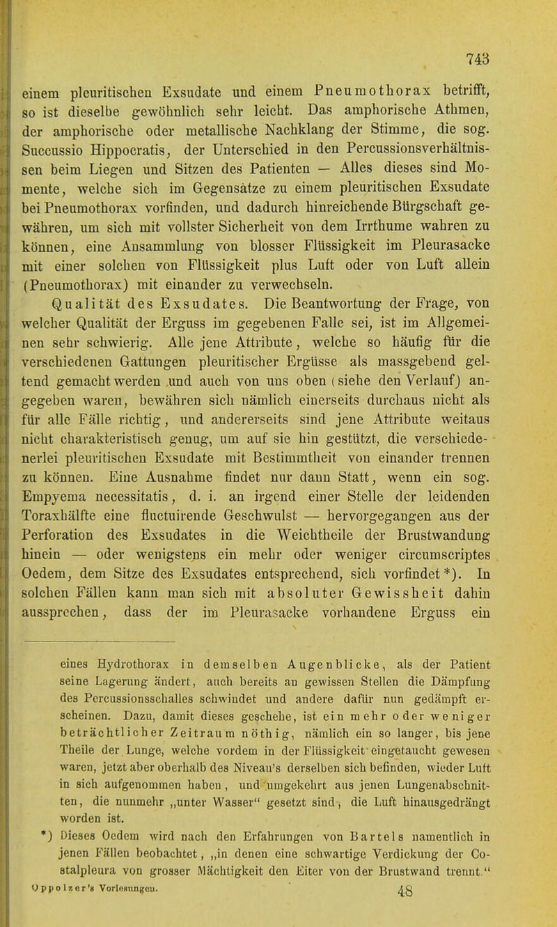 einem plciiritischen Exsudate und einem Pneumothorax betrifft, so ist dieselbe gewöhnlich sehr leicht. Das amphorische Athmen, der amphorische oder metallische Nachklang der Stimme, die sog. Succussio Hippocratis, der Unterschied in den Percussionsverhältnis- sen beim Liegen und Sitzen des Patienten — Alles dieses sind Mo- mente, welche sich im Gegensätze zu einem pleuritischen Exsudate bei Pneumothorax vorfinden, und dadurch hinreichende Bürgschaft ge- währen, um sich mit vollster Sicherheit von dem Irrthume wahren zu können, eine Ansammlung von blosser Flüssigkeit im Pleurasäcke mit einer solchen von Flüssigkeit plus Luft oder von Luft allein (Pneumothorax) mit einander zu verwechseln. Qualität des Exsudates. Die Beantwortung der Frage, von welcher Qualität der Erguss im gegebenen Falle sei, ist im Allgemei- nen sehr schwierig. Alle jene Attribute, welche so häufig für die verschiedenen Gattungen pleuritischer Ergüsse als massgebend gel- tend gemacht werden und auch von uns oben (siehe den Verlauf) an- gegeben waren, bewähren sich nämlich einerseits durchaus nicht als für alle Fälle richtig, und andererseits sind jene Attribute weitaus nicht charakteristiscli genug, um auf sie hin gestützt, die verschiede- nerlei pleuritischen Exsudate mit Bestimmtheit von einander trennen zu können. Eine Ausnahme findet nur dann Statt, wenn ein sog. Empyema necessitatis, d. i. an irgend einer Stelle der leidenden Toraxhälfte eine fluctuirende Geschwulst — hervorgegangen aus der Perforation des Exsudates in die Weichtheile der Brustwandung hinein — oder wenigstens ein mehr oder weniger circumscriptes Oedem, dem Sitze des Exsudates entsprechend, sich vorfindet*). In solchen Fällen kann man sich mit absoluter Gewissheit dahin aussprechen, dass der im Pleurasäcke vorhandene Erguss ein eines Hydrothorax in demselben Augenblicke, als der Patient seine Lagerung ändert, auch bereits an gewissen Stellen die Dämpfung des Percussionsschalles schwindet und andere dafür nun gedämpft er- scheinen. Dazu, damit dieses geschehe, ist ein mehr oder weniger beträchtlicher Zeitraum nöthig, nämlich ein so langer, bis jene Theile der Lunge, welche vordem in der Flüssigkeit'eingetaucht gewesen waren, jetzt aber oberhalb des Niveau's derselben sich befinden, wieder Lutt in sich aufgenommen haben, und umgekehrt aus jenen Lungenabschnit- ten, die nunmehr „unter Wasser gesetzt sind, die Luft hinausgedrängt worden ist. •) Dieses Oedem wird nach den Erfahrungen von Bartels namentlich in jenen Fällen beobachtet, „in denen eine schwartige Verdickung der Co- Btalpleura von grosser Mächtigkeit den Eiter von der Brustwand trennt. Oppolzor'g VorloBvingeu.