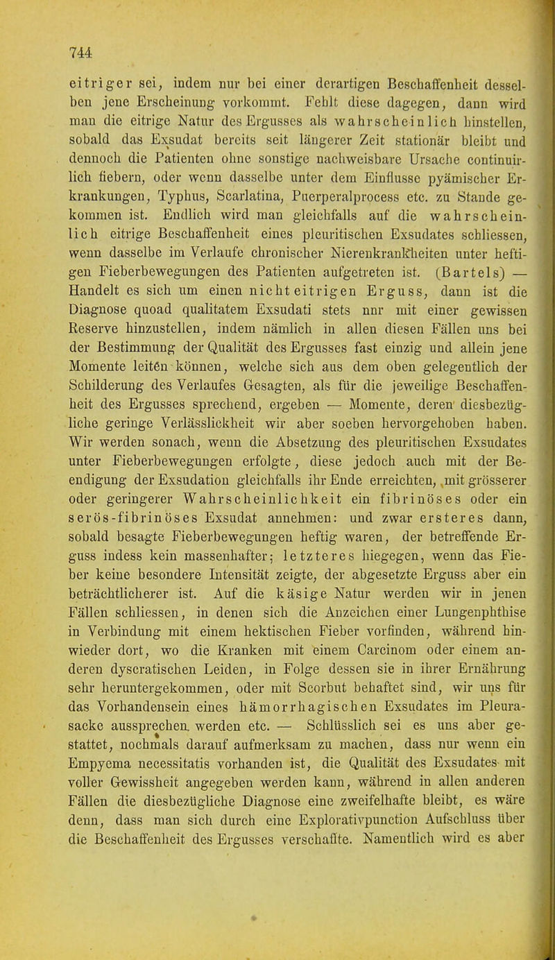eitrig-er sei, indem nur bei einer derartigen Beschaffenheit dessel- ben jene Erscheinung vorkommt. Fehlt diese dagegen, dann wird man die eitrige Natur des Ergusses als wahrscheinlich hinstellen, sobald das Exsudat bereits seit längerer Zeit stationär bleibt und dennoch die Patienten ohne sonstige nachweisbare Ursache continuir- lich fiebern, oder wenn dasselbe unter dem Einflüsse pyämischer Er- krankungen, Typhus, Scarlatina, Puerperalprocess etc. zu Stande ge- kommen ist. Endlich wird man gleichfalls auf die wahrschein- lich eitrige Beschaffenheit eines pleuritischen Exsudates schliessen, wenn dasselbe im Verlaufe chronischer Nierenkranl^heiten unter hefti- gen Fieberbewegungen des Patienten aufgetreten ist. (Bartels) — Handelt es sich um einen nicht eitrigen Erguss, dann ist die Diagnose quoad qualitatem Exsudati stets nnr mit einer gewissen Reserve hinzustellen, indem nämlich in allen diesen Fällen uns bei der Bestimmung der Qualität des Ergusses fast einzig und allein jene Momente leiten können, welche sich aus dem oben gelegentlich der Schilderung des Verlaufes Gesagten, als für die jeweilige Beschaffen- heit des Ergusses sprechend, ergeben — Momente, deren' diesbezüg- liche geringe Verlässlickheit wir aber soeben hervorgehoben haben. Wir werden sonach, wenn die Absetzung des pleuritischen Exsudates unter Fieberbewegungen erfolgte, diese jedoch auch mit der Be- endigung der Exsudation gleichfalls ihr Ende erreichten, mit grösserer oder geringerer Wahrscheinlichkeit ein fibrinöses oder ein serös-fibrinös es Exsudat annehmen: und zwar erster es dann, sobald besagte Fieberbewegungen heftig waren, der betreffende Er- guss indess kein massenhafter; letzteres hiegegen, wenn das Fie- ber keine besondere Intensität zeigte, der abgesetzte Erguss aber ein beträchtlicherer ist. Auf die käsige Natur werden wir in jenen Fällen schliessen, in denen sich die Anzeichen einer Lungenphthise in Verbindung mit einem hektischen Fieber vorfinden, während hin- wieder dort, wo die Kranken mit einem Carcinom oder einem an- deren dyscratischen Leiden, in Folge dessen sie in ihrer Ernährung sehr heruntergekommen, oder mit Scorbut behaftet sind, wir uns für das Vorhandensein eines hämorrhagischen Exsudates im Pleura- säcke aussprechea werden etc. — Schlüsslieh sei es uns aber ge- stattet, nochmals darauf aufmerksam zu machen, dass nur wenn ein Empyema necessitatis vorhanden ist, die Qualität des Exsudates mit voller Gewissheit angegeben werden kann, während in allen anderen Fällen die diesbezügliche Diagnose eine zweifelhafte bleibt, es wäre denn, dass man sich durch eine Explorativpunction Aufschluss über die Beschaffenheit des Ergusses verschaffte. Namentlich wird es aber