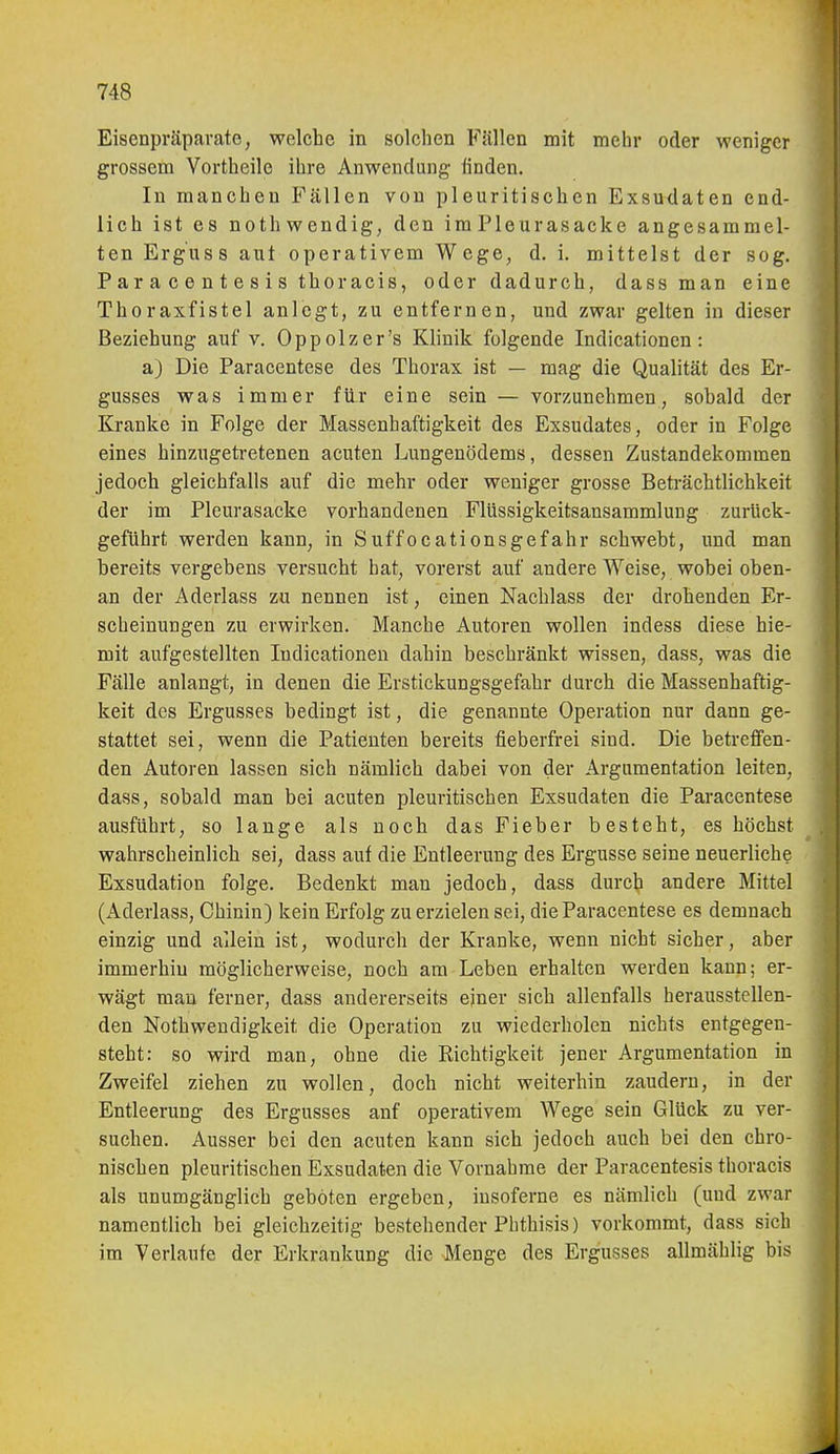 Eisenpräparate, welche in solchen Fällen mit mehr oder weniger grossem Vortheile ihre Anwendung linden. In manchen Fällen von pleuritischen Exsudaten end- lich ist es nothwendig, den im Pleurasäcke angesammel- ten Erguss aut operativem Wege, d. i. mittelst der sog. Paracentesis thoracis, oder dadurch, dass man eine Thoraxfistel anlegt, zu entfernen, und zwar gelten in dieser Beziehung auf v. Oppolzer's Klinik folgende Indicationcn : a) Die Paracentese des Thorax ist — mag die Qualität des Er- gusses was immer für eine sein — vorzunehmen, sobald der Kranke in Folge der Massenhaftigkeit des Exsudates, oder in Folge eines hinzugetretenen acuten Lungenödems, dessen Zustandekommen jedoch gleichfalls auf die mehr oder weniger grosse Beträchtlichkeit der im Pleurasäcke vorhandenen Flüssigkeitsansammlung zurück- geführt werden kann, in Suffocationsgefahr schwebt, und man bereits vergebens versucht hat, vorerst auf andere Weise, wobei oben- an der Aderlass zu nennen ist, einen Nachlass der drohenden Er- scheinungen zu erwirken. Manche Autoren wollen indess diese hie- mit aufgestellten ludicationen dahin beschränkt wissen, dass, was die Fälle anlangt, in denen die Erstickungsgefahr durch die Massenhaftig- keit des Ergusses bedingt ist, die genannte Operation nur dann ge- stattet sei, wenn die Patienten bereits fieberfrei sind. Die betreffen- den Autoren lassen sich nämlich dabei von der Argumentation leiten, dass, sobald man bei acuten pleuritischen Exsudaten die Paracentese ausführt, so lange als noch das Fieber besteht, es höchst wahrscheinlich sei, dass auf die Entleerung des Ergüsse seine neuerliche Exsudation folge. Bedenkt man jedoch, dass durch andere Mittel (Aderlass, Chinin) kein Erfolg zu erzielen sei, die Paracentese es demnach einzig und allein ist, wodurch der Kranke, wenn nicht sicher, aber immerhin möglicherweise, noch am Leben erhalten werden kann; er- wägt man ferner, dass andererseits ejner sich allenfalls herausstellen- den Nothwendigkeit die Operation zu wiederholen nichts entgegen- steht: so wird man, ohne die Richtigkeit jener Argumentation in Zweifel ziehen zu wollen, doch nicht weiterhin zaudern, in der Entleerung des Ergusses anf operativem Wege sein Glück zu ver- suchen. Ausser bei den acuten kann sich jedoch auch bei den chro- nischen pleuritischen Exsudaten die Vornahme der Paracentesis thoracis als unumgänglich geböten ergeben, iusoferne es nämlich (und zwar namentlich bei gleichzeitig bestehender Phthisis) vorkommt, dass sich im Verlaufe der Erkrankung die Menge des Ergusses allmählig bis