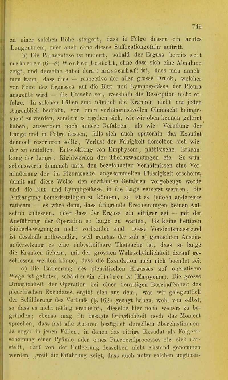 zu einer solchen Höhe steigert, dass in Folge dessen ein acutes Lungenödem, oder auch ohne dieses Suffocationgefahr aufti'itt, b) Die Paracentesc ist indicirt, sobald der Erguss bereits seit mehreren (6—8) Wochen,besteht, ohne dass sich eine Abnahme zeigt, und derselbe dabei derart massenhaft ist, dass man anneh- men kann, dass dies — respective der allzu grosse Druck, welcher von Seite des Ergusses auf die Blut- und Lymphgefässe der Pleura ausgeübt wird — die Ursache sei, wesshalb die Resorption nicht er- folge. In solchen Fällen sind nämlich die Kranken nicht nur jeden Augenblick bedroht, von einer verhängnissvollen Ohnmacht heimge- sucht zu werden, sondern es ergeben sich, wie wir oben kennen gelernt haben, ausserdem noch andere Gefahren , als wie: Verödung der Lunge und in Folge'dessen, falls sich auch späterhin das Exsudat dennoch resorbiren sollte, Verlust der Fähigkeit derselben sich wie- der zu entfalten, Entwicklung von Emphysem, phthisische Erkran- kung der Lunge, Rigidwerden der Thoraxwandungen etc. So wün- schenswerth demnach unter den bezeichneten Verhältnissen eine Ver- minderung der im Pleurasäcke angesammelten Flüssigkeit erscheint, damit auf diese Weise den erwähnten Gefahren vorgebeugt werde und die Blut- und Lj^mphgefässe, in die Lage versetzt werden, die Aufsaugung bemerkstelligen zu können, so ist es jedoch anderseits rathsam — es wäre denn, dass dringende Erscheinungen keinen Auf- schub zuliessen, oder dass der Erguss ein eitriger sei — mit der Ausführung der Operation so lange, zu warten, bis keine heftigen Fieberbewegungen mehr vorhanden sind. Diese Vorsichtsmassregel ist desshalb nothwendig, weil gemäss der sub a) gemachten Ausein- andersetzung es eine unbestreitbare Thatsache ist, dass so lange die Kranken fiebern, mit der grössten Wahrscheinlichkeit darauf ge- schlossen werden könne, dass die Exsudation noch nich beendet sei. c) Die Entleerung des pleuritischen Ergusses auf operativem Wege ist geboten, sobald er ein eitriger ist (Empj^ema). Die grosse Dringlichkeit der Operation bei einer derartigen Beschaffenheit des pleuritischen Exsudates, ergibt sich aus dem , was wir gelegentlich der Schilderung des Verlaufs (§. 162) gesagt haben, wohl von selbst, so dass es nicht nöthig erscheint, dieselbe hier noch weiters zu be- ,i,a-ünden; ebenso mag für besagte Dringlichkeit noch das Moment sprechen, dass fast alle Autoren bezüglich derselben übereinstimmen. Ja sogar in jenen Fällen, in denen das eitrige Exsudat als Folgeer- scheinung einer Pyämie oder eines Puerperalproccsses etc. sich dar- stellt, darf von der Entleerung desselben nicht Abstand genommen werden, „weil die Erfahrung zeigt, dass auch unter solchen ungünsti-