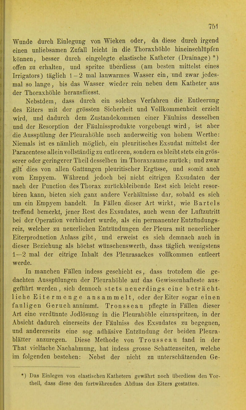 Wunde durch Einlegung von Wieken oder, da diese durch irgend einen unliebsamen Zufall leicht in die Thoraxhöhlc hineinschltipfen können, besser durch eingelegte elastische Katheter (Drainage)*) offen zu erhalten, und spritze tiberdiess (am besten mittelst eines Irrigators) täglich 1-2 mal lauwarmes Wasser ein, und zwar jedes- mal so lange, bis das Wasser wieder rein neben dem Katheter aus der Thoraxhöhle herausfliesst. Nebstdem, dass durch ein solches Verfahren die Entleerung des Eiters mit der grössten Sicherheit und Vollkommenheit erzielt wird, und dadurch dem Zustandekommen einer Fäulniss desselben und der Resorption der Fäulnissprodukte vorgebeugt wird, ist aber die Ausspülung der Pleurahöhle noch anderweitig von hohem Werthe: Niemals ist es nämlich möglich, ein pleuritisches Exsudat mittelst der Paracentese allein vollständig zu entleeren, sondern es bleibt stets ein grös- serer oder geringerer Tb eil desselben im Thoraxraume zurück; und zwar gilt dies von allen Gattungen pleuritischer Ergüsse, und somit auch vom Empyem. Während jedoch bei nicht eitrigen Exsudaten der nach der Function des Thorax zurückbleibende Rest sich leicht resor- biren kann, bieten sich ganz andere Verhältnisse dar, sobald es sich um ein Empyem handelt. In Fällen dieser Art wirkt, wie Bartels treffend bemerkt, jener Rest des Exsudates, auch wenn der Luftzutritt bei der Operation verhindert wurde, als ein permanenter Entzündungs- reiz, welcher zu neuerlichen Entzündungen der Pleura mit neuerlicher Eiterproduction Anlass gibt, und erweist es sich demnach auch in dieser Beziehung als höchst wUnschenswerth, dass täglich wenigstens 1—2 mal der eitrige Inhalt des Pleurasackes vollkommen entleert werde. In manchen Fällen indess geschieht es, dass trotzdem die ge- dachten Ausspülungen der Pleurahöhle auf das Gewissenhafteste aus- geführt werden, sich dennoch stets neuerdings eine beträcht- liche Eitermenge ansammelt, oder der Eiter sogar einen fauligen Geruch annimmt. Tronsseau pflegte in Fällen dieser Art eine verdünnte Jodlösung in die Pleurahöhle einzuspritzen, in der Absicht dadurch einerseits der Fäulniss des Exsudates zu begegnen, und andererseits eine sog. adhäsive Entzündung der beiden Pleura- blätter anzuregen. Diese Methode von Trousseau fand in der That vielfache Nachahmung, hat indess grosse Schattenseiten, welche im folgenden bestehen: Nebst der nicht zu unterschätzenden Ge- *) Das Einlegen von elastischen Kathetern gewährt noch überdiess den Vor- theil, dass diese den fortwährenden Abtiuss des Eiters gestatten.