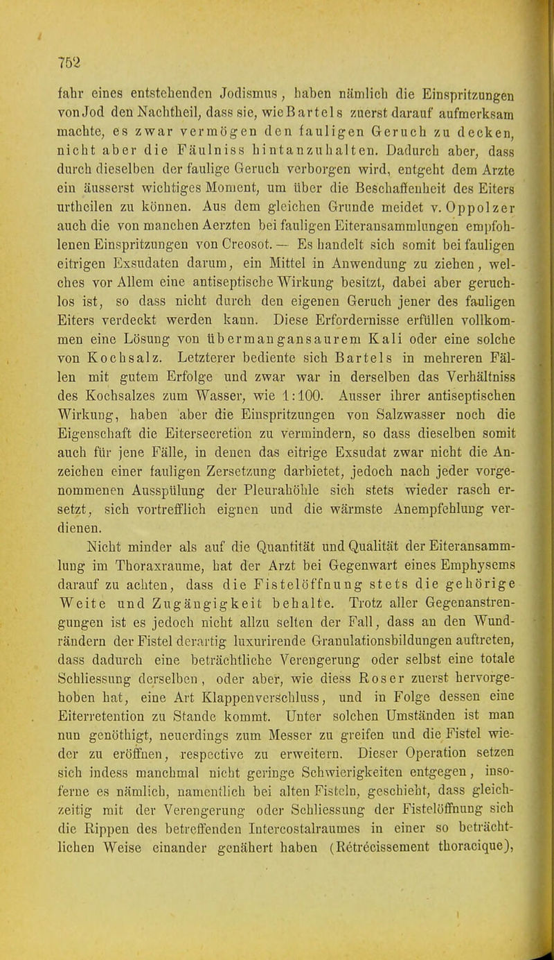 fahr eines entstehenden Jodismus , haben nämlich die Einspritzungen vonJod den Nachtheil, dasssie, wicBartels zuerst darauf aufmerksam machte, es zwar vermögen den fauligen Geruch zu decken, nicht aber die Fäulniss hintanzuhalten. Dadurch aber, dass durch dieselben der faulige Geruch verborgen wird, entgeht dem Arzte ein äusserst wichtiges Moment, um über die Beschaffenheit des Eiters urthcilen zu können. Aus dem gleichen Grunde meidet v. Oppolzer auch die von manchen Aerzten bei fauligen Eiteransammlungen em})fbh- lenen Einspritzungen von Creosot. — Es bandelt sich somit bei fauligen eitrigen Exsudaten darum, ein Mittel in Anwendung zu ziehen, wel- ches vor Allem eine antiseptische Wirkung besitzt, dabei aber geruch- los ist, so dass nicht durch den eigenen Geruch jener des fauligen Eiters verdeckt werden kann. Diese Erfordernisse erfüllen vollkom- men eine Lösung von übermangansaurem Kali oder eine solche von Kochsalz. Letzterer bediente sich Bartels in mehreren Fäl- len mit gutem Erfolge und zwar war in derselben das Verhältniss des Kochsalzes zum Wasser, wie 1:100. Ausser ihrer antiseptischen Wirkung, haben aber die Einspritzungen von Salzwasser noch die Eigenschaft die Eitersecretion zu vermindern, so dass dieselben somit auch für jene Fälle, in denen das eitrige Exsudat zwar nicht die An- zeichen einer fauligen Zersetzung darbietet, jedoch nach jeder vorge- nommenen Ausspülung der Pleurahöhle sich stets wieder rasch er- setzt, sich vortrefflich eignen und die wärmste Anempfehlung ver- dienen. Nicht minder als auf die Quantität und Qualität der Eiteransamm- lung im Thoraxraume, hat der Arzt bei Gegenwart eines Emphysems darauf zu achten, dass die Fistelöffnung stets die gehörige Weite und Zugäugigkeit behalte. Trotz aller Gegenanstren- gungen ist es jedoch nicht allzu selten der Fall, dass an den Wund- rändern der Fistel derartig luxurirende Grauulationsbildungen auftreten, dass dadurch eine beträchtliche Verengerung oder selbst eine totale Schliessung derselben, oder aber, wie diess Roser zuerst hervorge- hoben hat, eine Art Klappen verschluss, und in Folge dessen eine Eiterretention zu Stande kommt. Unter solchen Umständen ist man nun genöthigt, neuerdings zum Messer zu greifen und die Fistel wie- der zu eröffnen, respective zu erweitern. Dieser Operation setzen sich indess manchmal nicht geringe Schwierigkeiten entgegen, inso- ferne es nämlich, namentlich bei alten Fisteln, geschieht, dass gleich- zeitig mit der Verengerung oder Schliessung der Fistelöffnung sich die Rippen des betrefl'enden Intercostalraumes in einer so beträcht- lichen Weise einander genähert haben (Retrecissement thoracique),
