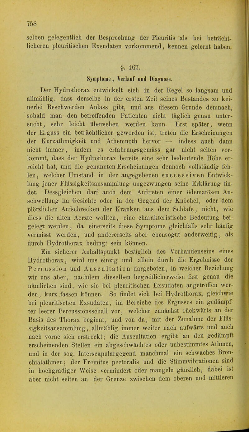 selben gelegentlich der Besprechung der Pleuritis als bei beträcht- licheren pleuritischen Exsudaten vorkommend, kennen gelernt haben. §. 167. Syinjitorac, Verlauf und Diagnose. Der Hydrothorax entwickelt sich in der Regel so langsam und allmäblig, dass derselbe in der ersten Zeit seines Bestandes zu kei- nerlei Beschwerden Anlass gibt, und aus diesem Grunde demnach, sobald man den betreffenden Patienten nicht täglich genau unter- sucht, sehr leicht übersehen werden kann. Erst später, wenn der Erguss ein beträchtlicher geworden ist, treten die Erscheinungen der Kurzathmigkeit und Athemnoth hervor — indess auch dann nicht immer, indem es erfahrungsgemäss gar nicht selten vor- kommt, dass der Hydrothorax bereits eine sehr bedeutende Höhe er- reicht hat, und die genannten Erscheinungen dennoch vollständig feh- len, welcher Umstand in der angegebenen successiven Entwick- lung jener Flüssigkeitsansammluug ungezwungen seine Erklärung fin- det. Dessgleichen darf auch dem Auftreten einer ödematösen An- schwellung im Gesichte oder in der Gegend der Knöchel, oder dem plötzlichen Aufschrecken der Kranken aus dem Schlafe, nicht, wie diess die alten Aerzte wollten, eine charakteristische Bedeutung bei- gelegt werden, da einerseits diese Symptome gleichfalls sehr häufig vermisst werden, und andererseits aber ebensogut anderweitig, als durch Hydrothorax bedingt sein können. Ein sicherer Anhaltspunkt bezüglich des Vorhandenseins eines Hj'drothorax, wird uns einzig und allein durch die Ergebnisse der Percussion und Auscultation dargeboten, in welcher Beziehung wir uns aber, nachdem dieselben begreiflicherweise fast genau die nämlichen sind, wie sie bei pleuritischen Exsudaten angetroffen wer- den , kurz .fassen können. So findet sich bei Hydrothorax, gleichwie bei pleuritischen Exsudaten, im Bereiche des Ergusses ein gedämpf- ter leerer Percussionsschall vor, welcher zunächst rückwärts an der Basis des Thorax beginnt, und von da, mit der Zunahme der Flüs- sigkeitsansammluug, allmählig immer weiter nach aufwärts und auch nach vorne sich erstreckt; die Auscultation ergibt an den gedämpft erscheinenden Stellen ein abgeschwächtes oder unbestimmtes Athmen, und in der sog. Interscapulargegend manchmal ein schwaches Bron- chialathmen; der Premitus pectoralis und die Stimmvibrationen sind in hochgradiger Weise vermindert oder mangeln gänzlich, dabei ist aber nicht selten an der Grenze zwischen dem oberen und mittleren