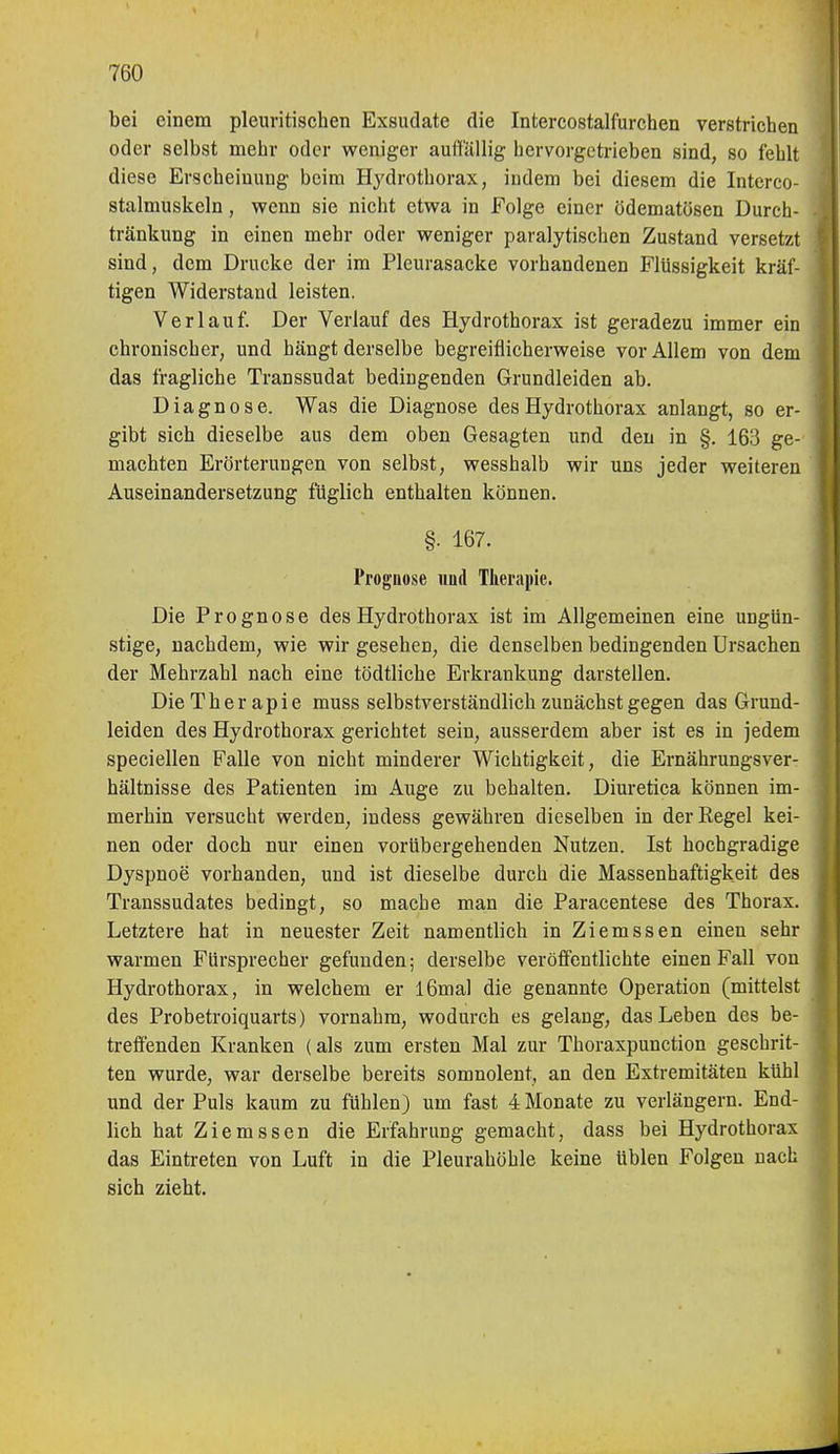 bei einem pleuritischen Exsudate die Intercostalfurchen verstrichen oder selbst mehr oder weniger auft'ällig hervorgetrieben sind, so fehlt diese Erscheinung beim Hydrothorax, indem bei diesem die Interco- stalmuskeln, wenn sie nicht etwa in Folge einer ödematösen Durch- tränkung in einen mehr oder weniger paralytischen Zustand versetzt sind, dem Drucke der im Pleurasäcke vorhandenen Flüssigkeit kräf- tigen Widerstand leisten. Verlauf. Der Verlauf des Hydrothorax ist geradezu immer ein chronischer, und hängt derselbe begreiflicherweise vor Allem von dem das fragliche Transsudat bedingenden Grundleiden ab. Diagnose. Was die Diagnose des Hydrothorax anlangt, so er- gibt sich dieselbe aus dem oben Gesagten und den in §. 163 ge- machten Erörterungen von selbst, wesshalb wir uns jeder weiteren Auseinandersetzung füglich enthalten können. §• 167. Prognose und Therapie. Die Prognose des Hydrothorax ist im Allgemeinen eine ungün- stige, nachdem, wie wir gesehen, die denselben bedingenden Ursachen der Mehrzahl nach eine tödtliche Erkrankung darstellen. Die Therapie muss selbstverständlich zunächst gegen das Grund- leiden des Hydrothorax gerichtet sein, ausserdem aber ist es in jedem speciellen Falle von nicht minderer Wichtigkeit, die Ernährungsver- hältnisse des Patienten im Auge zu behalten. Diuretica können im- merhin versucht werden, indess gewähren dieselben in derEegel kei- nen oder doch nur einen vorübergehenden Nutzen. Ist hochgradige Dyspnoe vorhanden, und ist dieselbe durch die Massenhaftigkeit des Transsudates bedingt, so mache man die Paracentese des Thorax. Letztere hat in neuester Zeit namentlich in Ziemssen einen sehr warmen Fürsprecher gefunden; derselbe veröffentlichte einen Fall von Hydrothorax, in welchem er l6mal die genannte Operation (mittelst des Probetroiquarts) vornahm, wodurch es gelang, das Leben des be- treffenden Kranken (als zum ersten Mal zur Thoraxpunction geschrit- ten wurde, war derselbe bereits somnolent, an den Extremitäten kühl und der Puls kaum zu fühlen) um fast 4 Monate zu verlängern. End- lich hat Ziemssen die Erfahrung gemacht, dass bei Hydrothorax das Eintreten von Luft in die Pleurahöhle keine üblen Folgen nach sich zieht.
