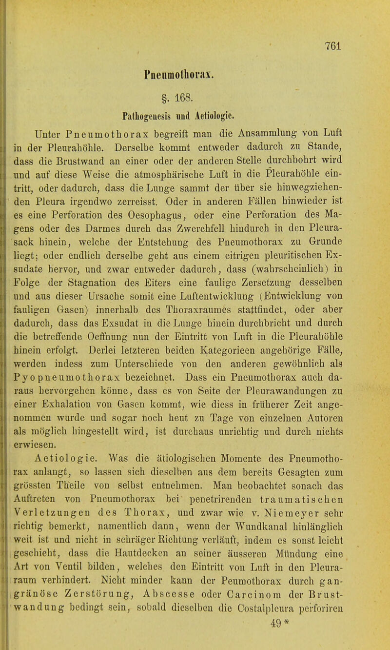 Pneumolhorax. §. 168. Pafhogeuesis und Aetiologie. Unter Pneumothorax begreift man die Ansammlung von Luft in der Pleuraliöhle. Derselbe kommt entweder dadurch zu Stande, dass die Brustwand an einer oder der anderen Stelle durchbohrt wird und auf diese Weise die atmosphärische Luft in die Pleurahöhle ein- tritt, oder dadurch, dass die Lunge sammt der über sie hinwegziehen- den Pleura irgendwo zerreisst. Oder in anderen Fällen hinwieder ist es eine Perforation des Oesophagus, oder eine Perforation des Ma- gens oder des Darmes durch das Zwerchfell hindurch in den Pleura- sack hinein, welche der Entstehung des Pneumothorax zu Grunde liegt; oder endlich derselbe geht aus einem eitrigen pleuritischen Ex- sudate hervor, und zwar entweder dadurch, dass (wahrscheinlich) in Folge der Stagnation des Eiters eine faulige Zersetzung desselben und aus dieser Ursache somit eine Luftentwicklung (Entwicklung von fauligen Gasen) innerhalb des Thoraxraumes stattfindet, oder aber dadurch, dass das Exsudat in die Lunge hinein durchbricht und durch die betreffende Oeffnung nun der Eintritt von Luft in die Pleurahöhle hinein erfolgt. Derlei letzteren beiden Kategorieen angehörige Fälle, werden indess zum Unterschiede von den anderen gewöhnlich als Pyopneumothorax bezeichnet. Dass ein Pneumothorax auch da- raus hervorgehen könne, dass es von Seite der Pleurawandungen zu einer Exhalation von Gasen kommt, wie diess in früherer Zeit ange- nommen wurde und sogar noch heut zu Tage von einzelnen Autoren als möglich hingestellt wird, ist durchaus unrichtig und durch nichts erwiesen. Aetiologie. Was die ätiologischen Momente des Pneumotho- rax anlangt, so lassen sich dieselben aus dem bereits Gesagten zum i,'rössten Theile von selbst entnehmen. Man beobachtet sonach das Auftreten von Pneumothorax bei penetrirenden traumatischen Verletzungen des Thorax, und zwar wie v. Niemeyer sehr richtig bemerkt, namentlich dann, wenn der Wundkanal hinlänglich weit ist und nicht in schräger Kichtung verläuft, indem es sonst leicht geschieht, dass die Hautdecken an seiner äusseren Mündung eine Art von Ventil bilden, welches den Eintritt von Luft in den Pleura- raum verhindert. Nicht minder kann der Peumothorax durch gan- gränöse Zerstörung, Abscesse oder Carcinom der Brust- wandung bedingt sein, sobald dieselben die Costalpleura perforireu 49*