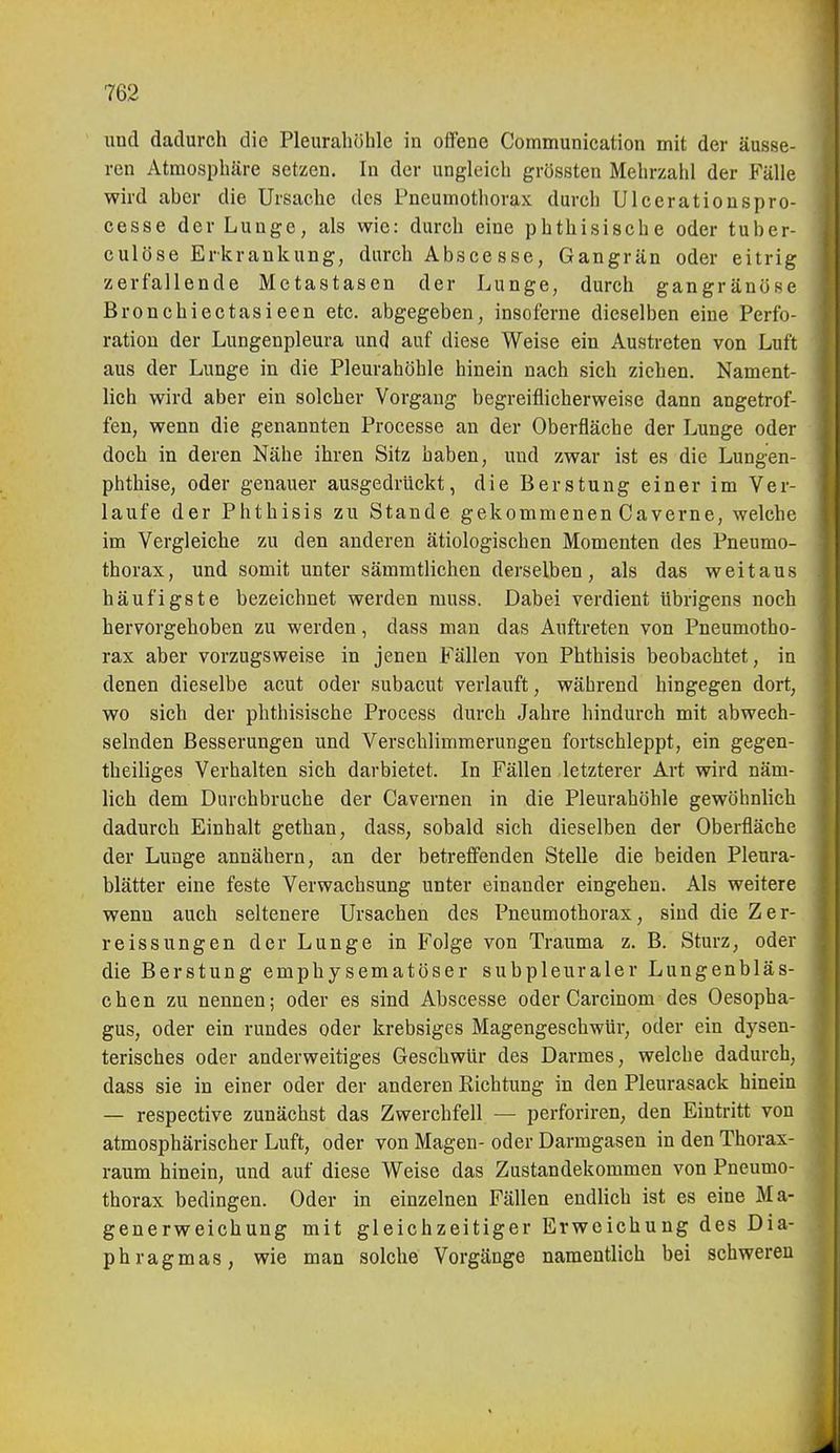und dadurch die Pleurahöhle in offene Communication mit der äusse- ren Atmosphäre setzen. In der ungleich grössten Mehrzahl der Fälle wird aber die Ursache des Pneumotliorax durch Ulccrationspro- cesse der Lunge, als wie: durch eine phthisische oder tuber- culöse Erkrankung, durch Abscesse, Gangrän oder eitrig zerfallende Metastasen der Lunge, durch gangränöse Bronchiectasieen etc. abgegeben, insoferne dieselben eine Perfo- ration der Lungenpleura und auf diese Weise ein Austreten von Luft aus der Lunge in die Pleurahöhle hinein nach sich ziehen. Nament- lich wird aber ein solcher Vorgang begreiflicherweise dann angetrof- fen, wenn die genannten Processe an der Oberfläche der Lunge oder doch in deren Nähe ihren Sitz haben, und zwar ist es die Lungen- phthise, oder genauer ausgedrückt, die Berstung einer im Ver- laufe der Phthisis zu Stande gekommenen Caverne, welche im Vergleiche zu den anderen ätiologischen Momenten des Pneumo- thorax, und somit unter sämmtlichen derselben, als das weitaus häufigste bezeichnet werden muss. Dabei verdient übrigens noch hervorgehoben zu werden, dass man das Auftreten von Pneumotho- rax aber vorzugsweise in jenen Fällen von Phthisis beobachtet, in denen dieselbe acut oder subacut verlauft, während hingegen dort, wo sich der phthisische Process durch Jahre hindurch mit abwech- selnden Besserungen und Verschlimmerungen fortschleppt, ein gegen- theiliges Verhalten sich darbietet. In Fällen letzterer Art vdrd näm- lich dem Durchbruche der Cavernen in die Pleurahöhle gewöhnlich dadurch Einhalt gethan, dass, sobald sich dieselben der Oberfläche der Lunge annähern, an der betrefi^enden Stelle die beiden Pleura- blätter eine feste Verwachsung unter einander eingehen. Als weitere wenn auch seltenere Ursachen des Pneumothorax, sind die Zer- reissungen der Lunge in Folge von Trauma z. B. Sturz, oder die Berstung emphysematöser subpleuraler Lungenbläs- chen zu nennen; oder es sind Abscesse oder Carcinom des Oesopha- gus, oder ein rundes oder krebsiges Magengeschwür, oder ein dysen- terisches oder anderweitiges Geschwür des Darmes, welche dadurch, dass sie in einer oder der anderen Kichtung in den Pleurasack hinein — respective zunächst das Zwerchfell — perforiren, den Eintritt von atmosphärischer Luft, oder von Magen-oder Darmgasen in den Thorax- raum hinein, und auf diese Weise das Zustandekommen von Pneumo- thorax bedingen. Oder in einzelnen Fällen endlich ist es eine Ma- generweichung mit gleichzeitiger Erweichung des Dia- phragmas, wie man solche Vorgänge namentlich bei schweren