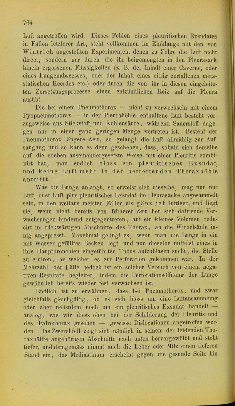Luft angetroffen wird. Dieses Fehlen eines pleuritischen Exsudates in Fällen letzterer Art, steht vollkommen im Einklänge mit den von Wintrich angestellten Experimenten, denen zu Folge die Luft nicht direct, sondern nur durch die ihr beigemengten in den Pleurasack hinein ergossenen Flüssigkeiten (z. B. der Inhalt einer Caverne, oder eines Lungenabscesses, oder der Inhalt eines eitrig zerfallenen meta- statischen Heerdes etc.) oder durch die von ihr in diesen eingeleite- ten Zersetzungsprocesse einen entzündlichen Reiz auf die Pleura ausübt. Die bei einem Pneumothorax — nicht zu verwechseln mit einem Pyopneumothorax -• in der Pleurahöhle enthaltene Luft besteht vor- zugsweise aus Stickstoff' und Kohlensäure, während Sauerstoff dage- gen nur in einer ganz geringen Menge vertreten ist. Besteht der Pneumothorax längere Zeit, so gelangt die Luft allmählig zur Auf- saugung und so kann es denn geschehen, dass, sobald sich derselbe auf die soeben auseinandergesetzte Weise mit einer Pleuritis combi- nirt hat, man endlich bloss ein pleuritisches Exsudat, und keine Luft mehr in der betreffenden Thoraxhöhle antrifft. . Was die Lunge anlangt, so erweist sich dieselbe, mag nun nur Luft, oder Luft plus pleuritisches Exsudat im Pleurasäcke angesammelt sein, in den weitaus meisten Fällen als gänzlich luftleer, und liegt sie, wenn nicht bereits von früherer Zeit her sich datirende Ver- wachsungen hindernd entgegentreten, auf ein kleines Volumen redu- cirt im rückwärtigen Abschnitte des Thorax, an die Wirbelsäule in- nig angepresst. Manchmal gelingt es, wenn man die Lunge in ein mit Wasser gefülltes Becken legt und nun dieselbe mittelst eines in ihre Hauptbronchien eingeführten Tubus aufzublasen sucht, die Stelle zu eruiren, an welcher es zur Perforation gekommen war. In der Mehrzahl der Fälle jedoch ist ein solcher Versuch von einem nega- tiven Resultate begleitet, indem die Perforationsöffnung der Lunge gewöhnlich bereits wieder fest verwachsen ist. Endlich ist zu erwähnen, dass bei Pneumothorax, und zwar gleichfalls gleichgültig, ob es sich bloss um eine Luftansammlung oder aber nebstdem noch um ein pleuritisches Exsudat handelt — analog, wie wir diess oben bei der Schilderung der Pleuritis und des Hydrothorax gesehen — gewisse Dislocationen angetroffen wer- den. Das Zwerchfell zeigt sich nämlich in seinem der leidenden Tho- raxhälfte angehörigen Abschnitte nach unten hervorgewölbt und steht tiefer, und demgemäss nimmt auch die Leber oder Milz einen tieferen Stand ein; das Mediastinum erscheint gegen die gesunde Seite hin