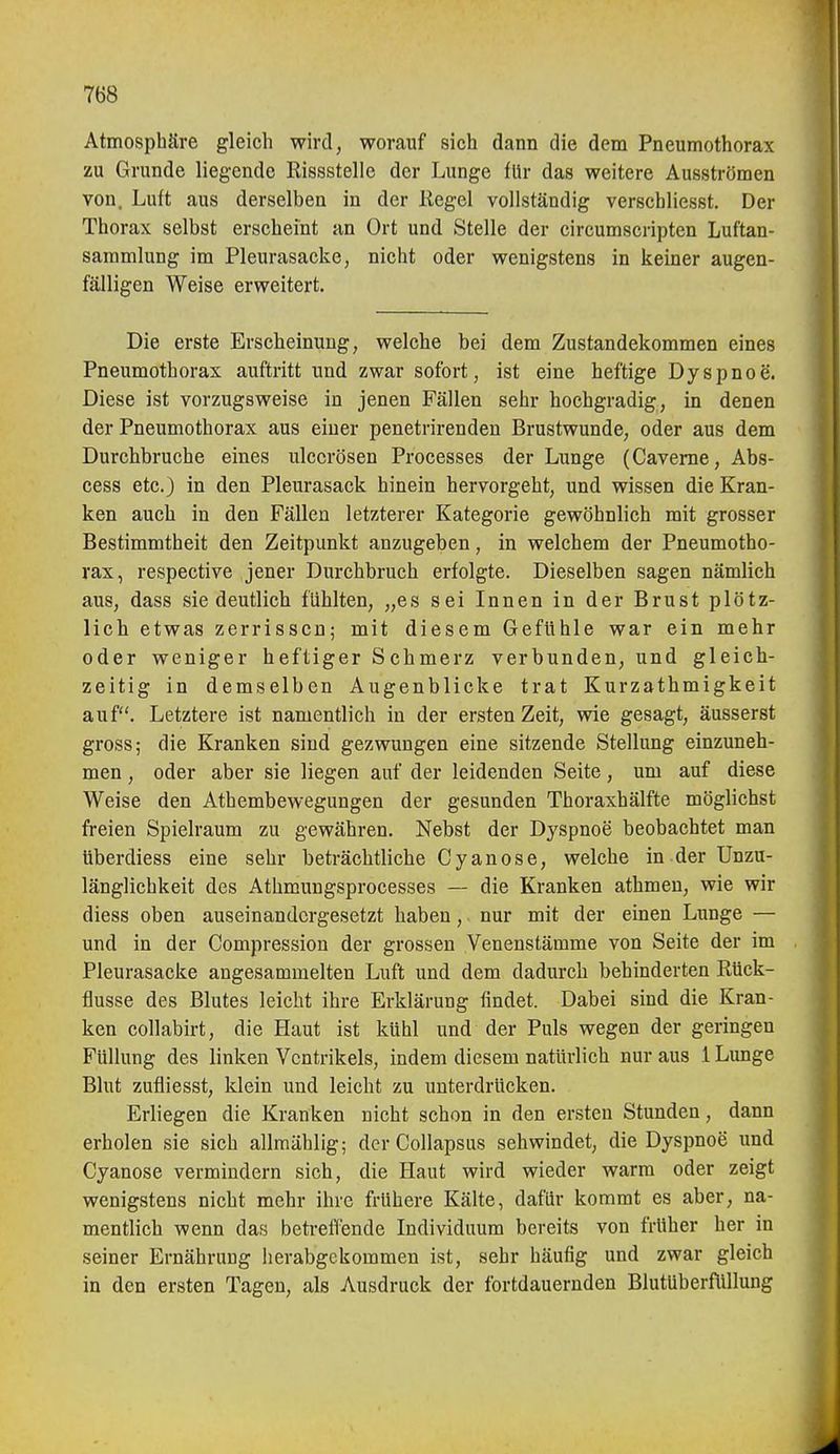 Atmosphäre gleich wird, worauf sich dann die dem Pneumothorax zu Grunde liegende Eissstelle der Lunge für das weitere Ausströmen von. Luft aus derselben in der Kegel vollständig verschliesst. Der Thorax selbst erscheint an Ort und Stelle der circumscripten Luftan- sammlung im Pleurasäcke, nicht oder wenigstens in keiner augen- fälligen Weise erweitert. Die erste Erscheinung, welche bei dem Zustandekommen eines Pneumothorax auftritt und zwar sofort, ist eine heftige Dyspnoe. Diese ist vorzugsweise in jenen Fällen sehr hochgradig, in denen der Pneumothorax aus einer penetrirenden Brustwunde, oder aus dem Durchbruche eines ulccrösen Processes der Lunge (Caveme, Abs- cess etc.) in den Pleurasack hinein hervorgeht, und wissen die Kran- ken auch in den Fällen letzterer Kategorie gewöhnlich mit grosser Bestimmtheit den Zeitpunkt anzugeben, in welchem der Pneumotho- rax, respective jener Durchbruch erfolgte. Dieselben sagen nämlich aus, dass sie deutlich fühlten, „es sei Innen in der Brust plötz- lich etwas zerrissen; mit diesem Gefühle war ein mehr oder weniger heftiger Schmerz verbunden, und gleich- zeitig in demselben Augenblicke trat Kurzathmigkeit auf. Letztere ist namentlich in der ersten Zeit, wie gesagt, äusserst gross; die Kranken sind gezwungen eine sitzende Stellung einzuneh- men , oder aber sie liegen auf der leidenden Seite, um auf diese Weise den Athembewegungen der gesunden Thoraxhälfte möglichst freien Spielraum zu gewähren. Nebst der Dyspnoe beobachtet man überdiess eine sehr beträchtliche Oy an ose, welche in der Unzu- länglichkeit des Athmungsprocesses — die Kranken athmen, wie wir diess oben auseinandergesetzt haben, nur mit der einen Lunge — und in der Compression der grossen Venenstämme von Seite der im Pleurasäcke angesammelten Luft und dem dadurch behinderten Rück- flüsse des Blutes leicht ihre Erklärung findet. Dabei sind die Kran- ken collabirt, die Haut ist kühl und der Puls wegen der geringen Füllung des linken Ventrikels, indem diesem natürlich nur aus 1 Lunge Blut zufliesst, klein und leicht zu unterdrücken. Erliegen die Kranken nicht schon in den ersten Stunden, dann erholen sie sich allmählig; der Collapsus seh windet, die Dyspnoe und Cyanose vermindern sich, die Haut wird wieder warm oder zeigt wenigstens nicht mehr ihre frühere Kälte, dafür kommt es aber, na- mentlich wenn das betreffende Individuum bereits von früher her in seiner Ernährung lierabgckommen ist, sehr häufig und zwar gleich in den ersten Tagen, als Ausdruck der fortdauernden Blutüberflülung