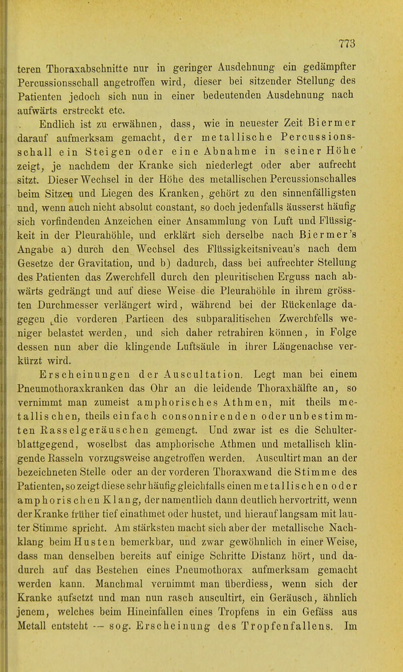 teren Thoraxabschnitte nur in geringer Ausdehnung ein gedämpfter Percussionsschall angetroffen wird, dieser bei sitzender Stellung des Patienten jedoch sich nun in einer bedeutenden Ausdehnung nach aufwärts erstreckt etc. Endlich ist zu erwähnen, dass, wie in neuester Zeit Biermer darauf aufmerksam gemacht, der metallische Percussions- schall ein Steigen oder eine Abnahme in seiner Höhe zeigt, je nachdem der Kranke sich niederlegt oder aber aufrecht sitzt. Dieser Wechsel in der Höhe des metallischen Percussionschalles beim Sitzen und Liegen des Kranken, gehört zu den sinnenfälligsten und, wenn auch nicht absolut constant, so doch jedenfalls äusserst häufig sich vorfindenden Anzeichen einer Ansammlung von Luft und Flüssig- keit in der Pleurahöhle, und erklärt sich derselbe nach Biermer's Angabe a) durch den Wechsel des Flüssigkeitsniveau's nach dem Gesetze der Gravitation, und b) dadurch, dass bei aufrechter Stellung des Patienten das Zwerchfell durch den pleuritischen Erguss nach ab- wärts gedrängt und auf diese Weise die Pleurahöhle in ihrem gröss- ten Durchmesser verlängert wird, während bei der Rückenlage da- gegen ^die vorderen Partieen des subparalitischen Zwerchfells we- niger belastet werden, und sich daher retrahiren können, in Folge dessen nun aber die klingende Luftsäule in ihrer Längenachse ver- kürzt wird. Erscheinungen der Auscultation. Legt man bei einem Pneumothoraxkranken das Ohr an die leidende Thoraxhälfte an, so vernimmt man zumeist amphorisches Athmen, mit theils me- tallischen, theils einfach consonnir enden oder unbestimm- ten Rasselgeräuschen gemengt. Und zwar ist es die Schulter- blattgegend, woselbst das amphorische Athmen und metallisch klin- gende Rasseln vorzugsweise angetroffen werden. Auscultirtman an der bezeichneten Stelle oder an der vorderen Thoraxwand die Stimme des Patienten, so zeigt diese sehr häufig gleichfalls einen metallischenoder amphorischen Klang, der namentlich dann deutlich hervortritt, wenn der Kranke früher tief einathmet oder hustet, und hierauf langsam mit lau- ter Stimme spricht. Am stärksten macht sich aber der metallische Nach- klang beim Husten bemerkbar, und zwar gewöhnlich in einer Weise, dass man denselben bereits auf einige Schritte Distanz hört, und da- durch auf das Bestehen eines Pneumothorax aufmerksam gemacht werden kann. Manchmal vernimmt man überdiess, wenn sich der Kranke aufsetzt und man nun rasch auscultirt, ein Geräusch, ähnlich jenem, welches beim Hineinfallen eines Tropfens in ein Gefäss aus Metall entsteht — sog. Erscheinung des Tropfenfallens. Im