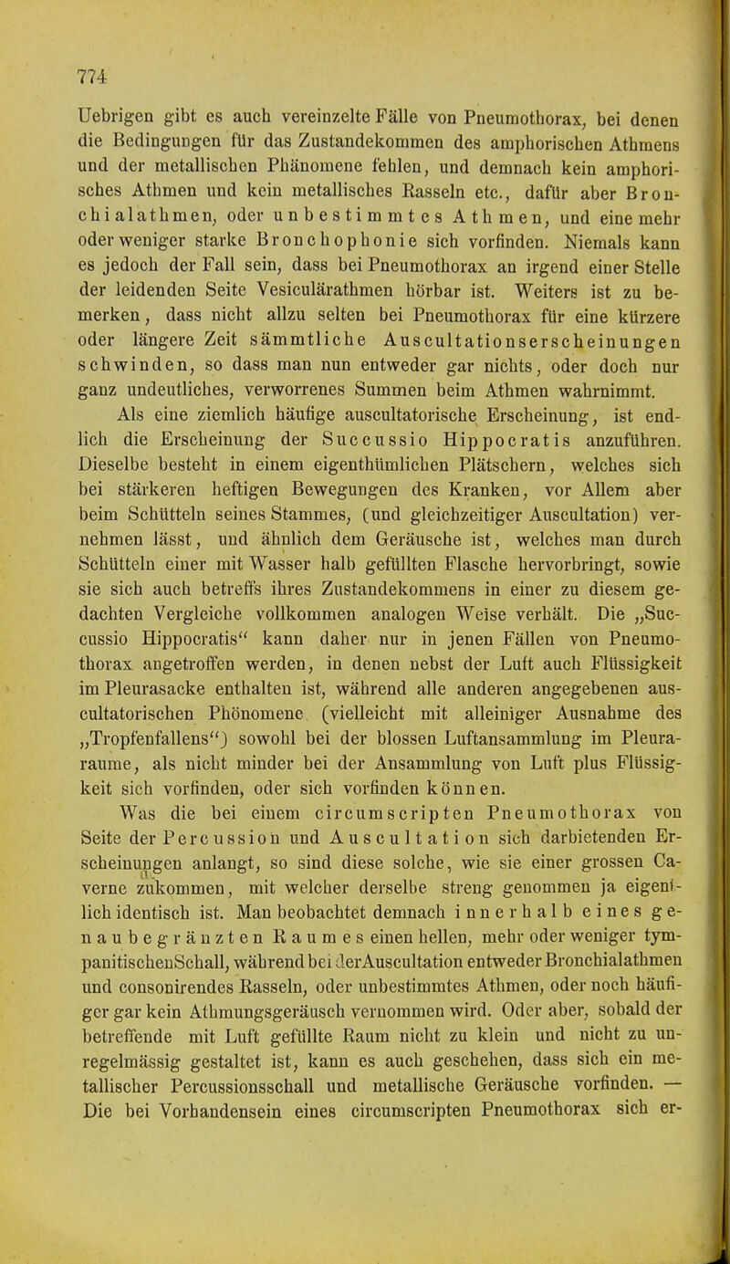 Uebrigen gibt es auch vereinzelte Fälle von Pneumothorax, bei denen die Bedingungen für das Zustandekommen des amphorischen Athraens und der metallischen Phänomene fehlen, und demnach kein amphori- sches Athmen und kein metallisches Rasseln etc., dafür aber Bron- chi alathmen, oder unbestimmtes Athmen, und eine mehr oder weniger starke Bronchophonie sich vorfinden. Niemals kann es jedoch der Fall sein, dass bei Pneumothorax an irgend einer Stelle der leidenden Seite Vesiculärathmen hörbar ist. Weiters ist zu be- merken , dass nicht allzu selten bei Pneumothorax für eine kürzere oder längere Zeit sämmtliche Auscultationserscheinungen schwinden, so dass man nun entweder gar nichts, oder doch nur ganz undeutliches, verworrenes Summen beim Athmen wahrnimmt. Als eine ziemlich häutige auscultatorische Erscheinung, ist end- lich die Erscheinung der Succussio Hippocratis anzuführen. Dieselbe besteht in einem eigenthümlichen Plätschern , welches sich bei stärkeren heftigen Bewegungen des Kranken, vor Allem aber beim Schütteln seines Stammes, (und gleichzeitiger Auscultatiou) ver- nehmen lässt, und ähnlich dem Geräusche ist, welches man durch Schütteln einer mit Wasser halb gefüllten Flasche hervorbringt, sowie sie sich auch betreffs ihres Zustandekommens in einer zu diesem ge- dachten Vergleiche vollkommen analogen Weise verhält. Die „Suc- cussio Hippocratis kann daher nur in jenen Fällen von Pneumo- thorax angetroffen werden, in denen nebst der Luft auch Flüssigkeit im Pleurasäcke enthalten ist, während alle anderen angegebenen aus- cultatorischen Phönomene (vielleicht mit alleiniger Ausnahme des „Tropfenfallens) sowohl bei der blossen Luftansammlung im Pleura- räume, als nicht minder bei der Ansammlung von Luft plus Flüssig- keit sich vorfinden, oder sich vorfinden können. Was die bei einem circumscripten Pneumothorax von Seite der Percussioü und Auscultatiou sich darbietenden Er- scheinungen anlangt, so sind diese solche, wie sie einer grossen Ca- verne zukommen, mit welcher derselbe streng genommen ja eigenf- lich identisch ist. Man beobachtet demnach innerhalb eines ge- naubeg ranzten Raumes einen hellen, mehr oder weniger tym- panitischeuSchall, während bei der Auscultatiou entweder Bronchialathmeu und consonirendes Rasseln, oder unbestimmtes Athmen, oder noch häufi- ger gar kein Athmungsgeräusch vernommen wird. Oder aber, sobald der betrefiTende mit Luft gefüllte Raum nicht zu klein und nicht zu un- regelmässig gestaltet ist, kann es auch geschehen, dass sich ein me- tallischer Percussionsschall und metallische Geräusche vorfinden. — Die bei Vorhandensein eines circumscripten Pneumothorax sich er-