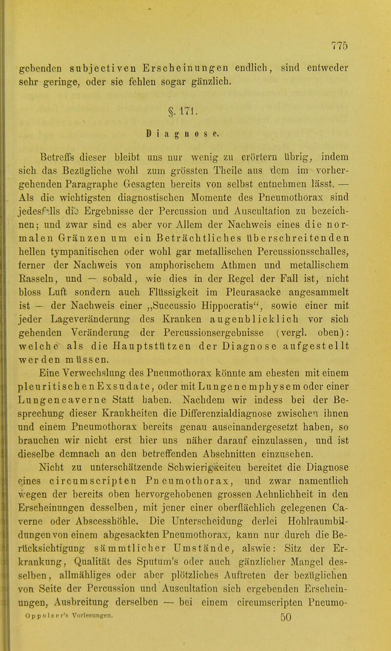 gebenden subjectiven Erscheinungen endlich, sind entweder sehr geringe, oder sie fehlen sogar gänzlich. §. 171. Diagnose. Betreffs dieser bleibt uns nur wenig zu erörtern übrig, indem sich das Bezügliche wohl zum grössten Theile aus dem im vorher- gehenden Paragraphe Gesagten bereits von selbst entnehmen lässt. — Als die wichtigsten diagnostischen Momente des Pneumothorax sind jedesf'.lls dfo Ergebnisse der Percussion und Auscultation zu bezeich- nen; und zwar sind es aber vor Allem der Nachweis eines die nor- malen Gränzen um ein Beträchtliches Uberschreitenden hellen tympanitischen oder wohl gar metallischen Percussionsschalles, ferner der Nachweis von amphorischem Athmen und metallischem Hasseln, und — sobald, wie dies in der Regel der Fall ist, nicht bloss Luft sondern auch Flüssigkeit im Pleurasäcke angesammelt ist — der Nachweis einer „Succussio Hippocratis'', sowie einer mit jeder Lage Veränderung des Kranken augenblicklich vor sich gehenden Veränderung der Percussionsergebuisse (vergl. oben): welche als die Hauptstützen der Diagnose aufgestellt wer den m üssen. Eine Verwechslung des Pneumothorax könnte am ehesten mit einem pleuritiscben Exsudate, oder mit Lungenemphysem oder einer Lungencaverne Statt haben. Nachdem wir indess bei der Be- sprechung dieser Krankheiten die Differenzialdiagnose zwischen ihnen und einem Pneumothorax bereits genau auseinandergesetzt haben, so brauchen wir nicht erst hier uns näher darauf einzulassen, und ist dieselbe demnach an den betreffenden Abschnitten einzusehen. Nicht zu unterschätzende Schwierig>iieiteu bereitet die Diagnose Peines circumscripten Pneumothorax, und zwar namentlich wegen der bereits oben hervorgehobenen grossen Aehnlichheit in den Erscheinungen desselben, mit jener einer oberflächlich gelegenen Ca- verne oder Abscesshöhle. Die Unterscheidung derlei HohlraumbiJ- dungen von einem abgesackten Pneumothorax, kann nur durch die Be- rücksichtigung sämmtlicher Umstände, alswie: Sitz der Er- krankung, Qualität des Sputum's oder auch gänzlicher Mangel des- selben, allmähliges oder aber plötzliches Auftreten der bezüglichen von Seite der Percussion und Auscultation sich ergebenden Erschein- ungen, Ausbreitung derselben — bei einem circumscripten Pncumo- Op p o Iz c r'R VorleRungen. f^A