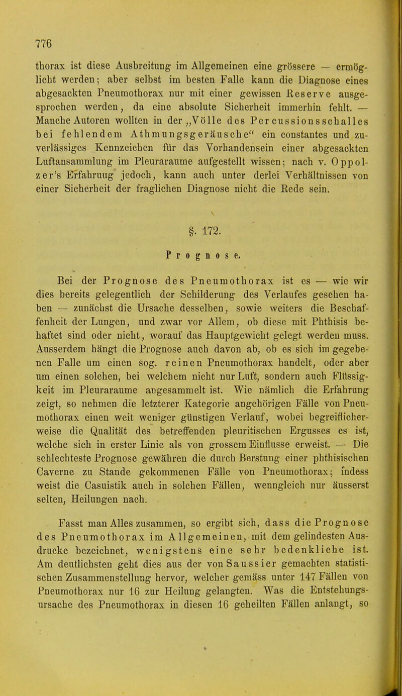 thorax ist diese Ausbreitung im Allgemeinen eine grössere — ermög- licht werden; aber selbst im besten Falle kann die Diagnose eines abgesackten Pneumothorax nur mit einer gewissen Eeserve ausge- sprochen werden, da eine absolute Sicherheit immerhin fehlt. — Manche Autoren wollten in der „Völle des Per cussionsschalles bei fehlendem Athmungsgeräusche ein constantes und zu- verlässiges Kennzeichen für das Vorhandensein einer abgesackten Luftansammlung im Pleuraräume aufgestellt wissen; nach v. Oppol- zer's Erfahrung jedoch, kann auch unter derlei Verhältnissen von einer Sicherheit der fraglichen Diagnose nicht die Rede sein. §. 172. Prognose. Bei der Prognose des Pneumothorax ist es — wie wir dies bereits gelegentlich der Schilderung des Verlaufes gesehen ha- ben — zunächst die Ursache desselben, sowie weiters die Beschaf- fenheit der Lungen, und zwar vor Allem, ob diese mit Phthisis be- haftet sind oder nicht, worauf das Hauptgewicht gelegt werden muss. Ausserdem hängt die Prognose auch davon ab, ob es sich im gegebe- nen Falle um einen sog. reinen Pneumothorax handelt, oder aber um einen solchen, bei welchem nicht nur Luft, sondern auch Flüssig- keit im Pleuraräume angesammelt ist. Wie nämlich die Erfahrung zeigt, so nehmen die letzterer Kategorie angehörigen Fälle von Pneu- mothorax einen weit weniger günstigen Verlauf, wobei begreiflicher- weise die Qualität des betreffenden pleuritischen Ergusses es ist, welche sich in erster Linie als von grossem Einflüsse erweist. — Die schlechteste Prognose gewähren die durch Berstung einer phthisischen Caverne zu Stande gekommenen Fälle von Pneumothorax; mdess weist die Casuistik auch in solchen Fällen, wenngleich nur äusserst selten, Heilungen nach. Fasst man Alles zusammen, so ergibt sich, dass diePrognose des Pneumothorax im Allgemeinen, mit dem gelindesten Aus- drucke bezeichnet, wenigstens eine sehr bedenkliche ist. Am deutlichsten geht dies aus der von Sau ssier gemachten statisti- schen Zusammenstellung hervor, welcher gemäss unter 147 Fällen von Pneumothorax nur 16 zur Heilung gelangten. Was die Entstehungs- ursache des Pneumothorax in diesen 16 geheilten Fällen anlangt, so