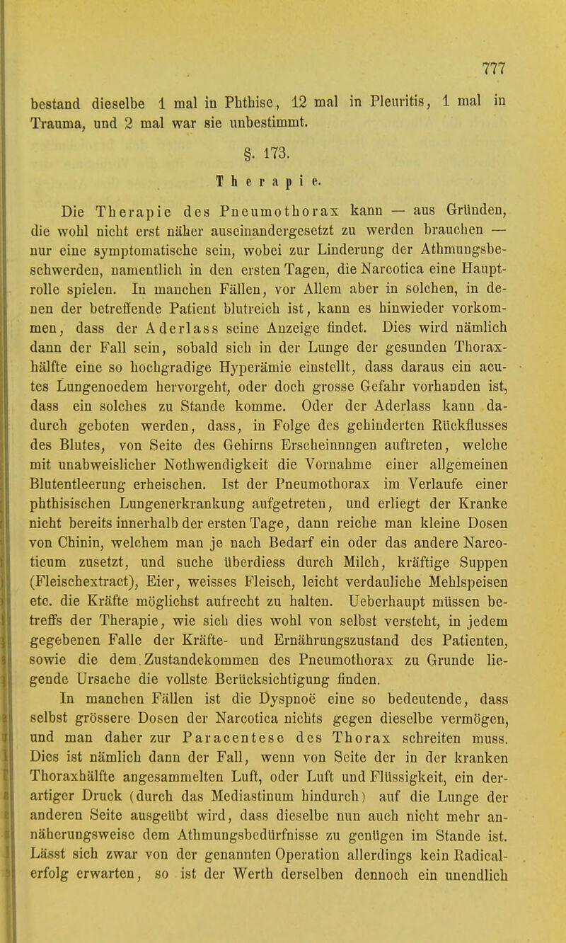bestand dieselbe 1 mal in Phthise, 12 mal in Pleuritis, 1 mal in Trauma, und 2 mal war sie unbestimmt. §. 173. Therapie. Die Therapie des Pneumothorax kann — aus Gründen, die wohl nicht erst näher auseinandergesetzt zu werden brauchen — nur eine symptomatische sein, wobei zur Linderung der Athmungsbe- schwerden, namentlich in den ersten Tagen, die Narcotica eine Haupt- rolle spielen. In manchen Fällen, vor Allem aber in solchen, in de- nen der beti-effende Patient blutreich ist, kann es hinwieder vorkom- men, dass der Aderlass seine Anzeige findet. Dies wird nämlich dann der Fall sein, sobald sich in der Lunge der gesunden Thorax- hälfte eine so hochgradige Hyperämie einstellt, dass daraus ein acu- tes Lungenoedem hervorgeht, oder doch grosse Gefahr vorhanden ist, dass ein solches zu Stande komme. Oder der Aderlass kann da- durch geboten werden, dass, in Folge des gehinderten Rückflusses des Blutes, von Seite des Gehirns Erscheinungen auftreten, welche mit unabweislicher Nothwendigkeit die Vornahme einer allgemeinen Blutentleerung erheischen. Ist der Pneumothorax im Verlaufe einer phthisischen Lungenerkrankung aufgetreten, und erliegt der Kranke nicht bereits innerhalb der ersten Tage, dann reiche man kleine Dosen von Chinin, welchem man je nach Bedarf ein oder das andere Narco- ticum zusetzt, und suche überdiess durch Milch, kräftige Suppen (Fleischextract), Eier, weisses Fleisch, leicht verdauliche Mehlspeisen etc. die Kräfte möglichst aufrecht zu halten. Ueberhaupt müssen be- treffs der Therapie, wie sich dies wohl von selbst versteht, in jedem gegebenen Falle der Kräfte- und Ernährungszustand des Patienten, sowie die dem, Zustandekommen des Pneumothorax zu Grunde lie- gende Ursache die vollste Berücksichtigung finden. In manchen Fällen ist die Dyspnoe eine so bedeutende, dass selbst grössere Dosen der Narcotica nichts gegen dieselbe vermögen, und man daher zur Paracentese des Thorax schreiten muss. Dies ist nämlich dann der Fall, wenn von Seite der in der kranken Thoraxhälfte angesammelten Luft, oder Luft und Flüssigkeit, ein der- artiger Druck (durch das Mediastinum hindurch) auf die Lunge der anderen Seite ausgeübt wird, dass dieselbe nun auch nicht mehr an- näherungsweise dem Athmungsbcdürfnisse zu genügen im Stande ist. Lässt sich zwar von der genannten Operation allerdings kein Radical- erfolg erwarten, so ist der Werth derselben dennoch ein unendlich