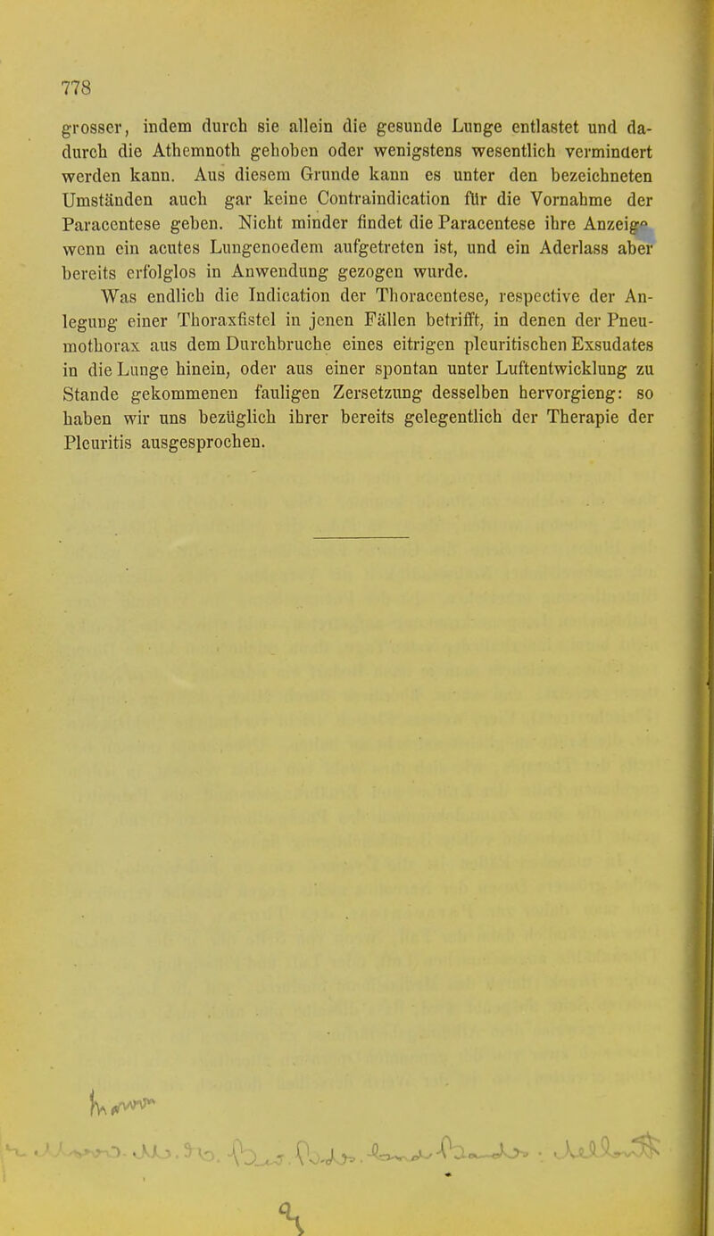 grosser, indem durch sie allein die gesunde Lunge entlastet und da- durch die Athemnoth gehoben oder wenigstens wesentlich vermindert werden kann. Aus diesem Grunde kann es unter den bezeichneten Umständen auch gar keine Contraindication für die Vornahme der Paracentese geben. Nicht minder findet die Paracentese ihre Anzeig^m wenn ein acutes Lungenoedem aufgetreten ist, und ein Aderlass aber bereits erfolglos in Anwendung gezogen wurde. Was endlich die Indication der Thoracentese, respective der An- legung einer Thoraxfistel in jenen Fällen betrifft, in denen der Pneu- mothorax aus dem Durchbruche eines eitrigen pleuritischen Exsudates in die Lunge hinein, oder aus einer spontan unter Luftentwicklung zu Stande gekommenen fauligen Zersetzung desselben hervorgieng: so haben wir uns bezüglich ihrer bereits gelegentlich der Therapie der Pleuritis ausgesprochen.
