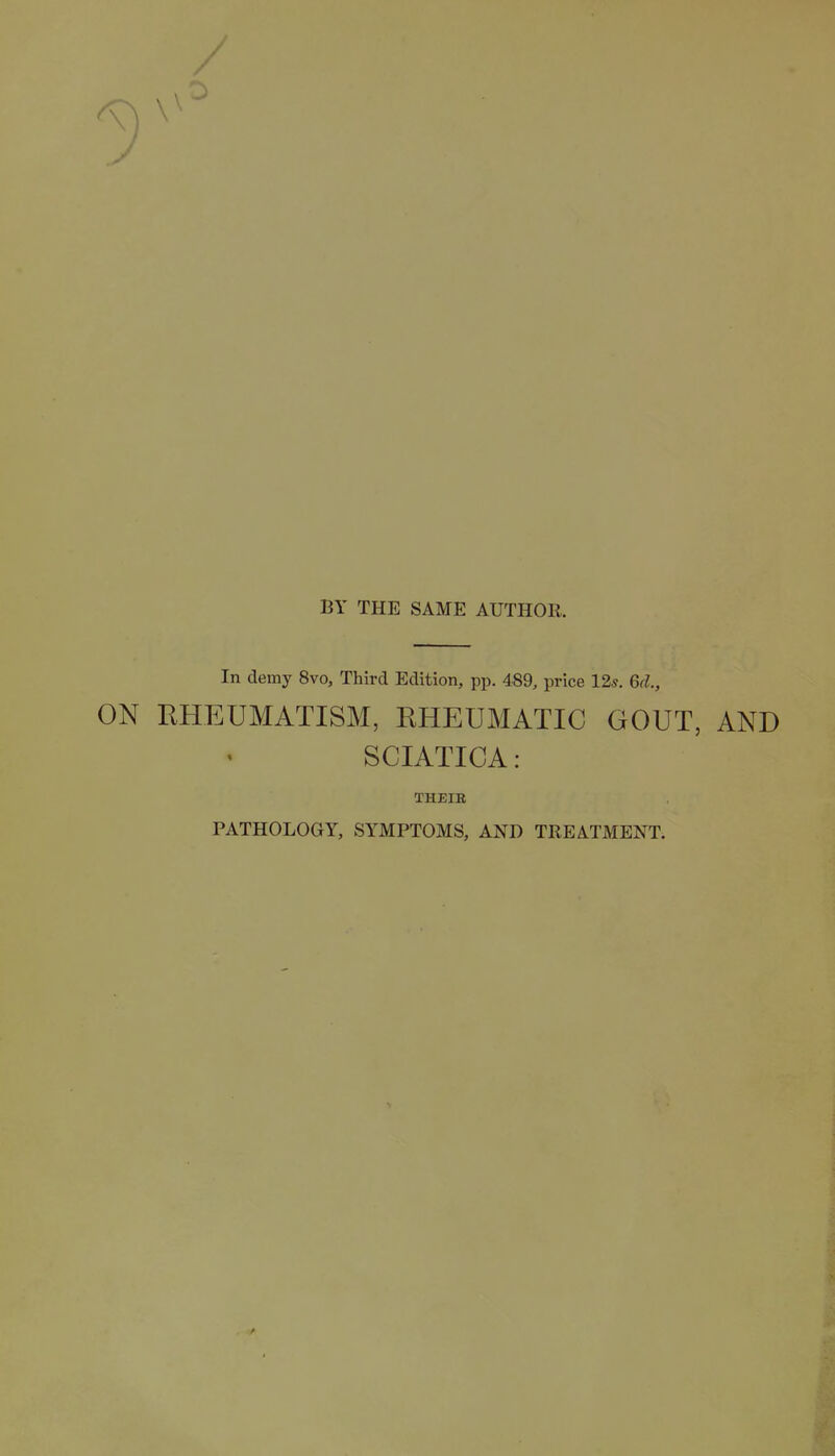 / BY THE SAME AUTHOR. In demy 8vo, Third Edition, pp. 489, price 12s, Gd., ON RHEUMATISM, RHEUMATIC GOUT, AND SCIATICA: THEIB PATHOLOGY, SYMPTOMS, AND TREATMENT.