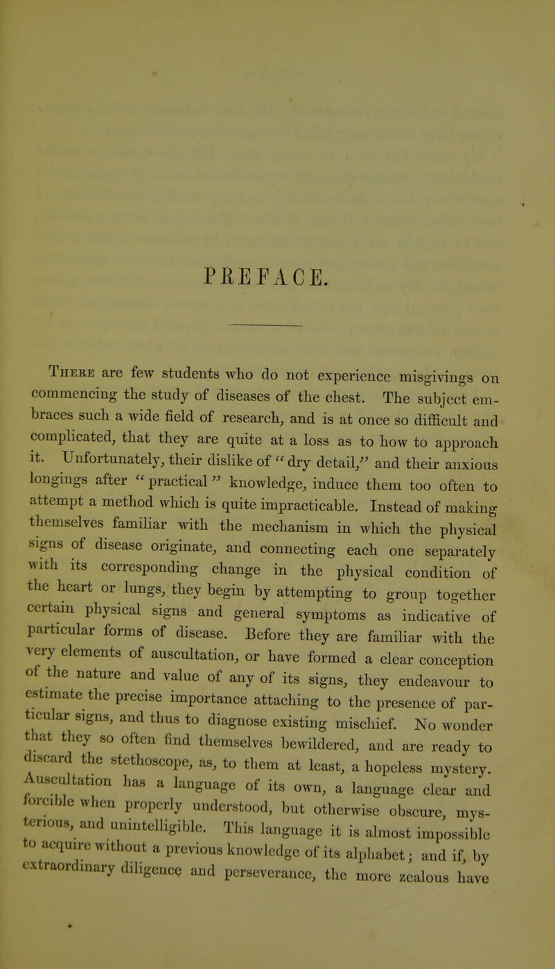 PREFACE. There are few students who do not experience misgivings on commencing the study of diseases of the chest. The subject em- braces such a wide field of research, and is at once so difficult and complicated, that they are quite at a loss as to how to approach it. Unfortunately, their dislike of dry detail/' and their anxious longings after  practicalknowledge, induce them too often to attempt a method which is quite impracticable. Instead of making themselves familiar with the mechanism in which the physical sips of disease originate, and connecting each one separately with its corresponding change in the physical condition of the heart or lungs, they begin by attempting to group together certam physical signs and general symptoms as indicative of particular forms of disease. Before they are familiar with the very elements of auscultation, or have formed a clear conception of the nature and value of any of its signs, they endeavour to estimate the precise importance attaching to the presence of par- ticular signs, and thus to diagnose existing mischief. No wonder that they so often find themselves bewildered, and are ready to discard the stethoscope, as, to them at least, a hopeless mystery. Auscultation has a language of its own, a language clear and lorciblc when properly understood, but otherwise obscure, mys- terious, and unintelligible. This language it is almost impossible to acquire without a previous knowledge of its alpliabet; and if, by extraordinary diligenc<? and perseverance, the more zealous have