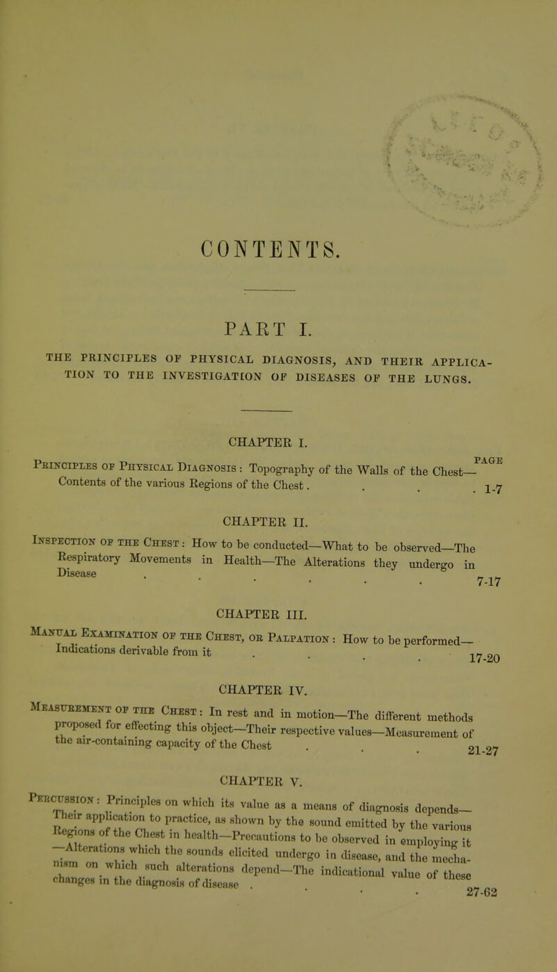 CONTENTS. PART 1. THE PRINCIPLES OF PHYSICAL DIAGNOSIS, AND THEIR APPLICA- TION TO THE INVESTIGATION OP DISEASES OF THE LUNGS. CHAPTER I. PAGE Peinciples of Physical Diagnosis : Topography of the WaUs of the Chest- Contents of the various Regions of the Chest. . . I.7 CHAPTER II. Inspection of the Chest : How to he conductecl-What to be observed-The Respiratory Movements in Health—The Alterations they undergo in ^^sease 7.17 CHAPTER III. MANyAi, Examination of the Chest, ob Palpation : How to be performed- Indications derivable from it . ^n on CHAPTER IV. MEAsrEEMENT OF THE Chest : In rest and in motion-The different methods proposed for effecting this object-Their respective values-Measurement of the air-contaming capacity of the Chest . . , 21-27 CHAPTER V. Peecossion: Principles on which its value as a means of diagnosis depends- The,r application to pra<;tice, as shown by the sound emitted by the various liegjons of the Chest in health-Precautions to be observed in emplo^g -Alterations which the sounds elicited undergo in disease, and the media- n«m on which such alterations depend-The indicational value of these changes in the diagnosis of disease \ 27-62