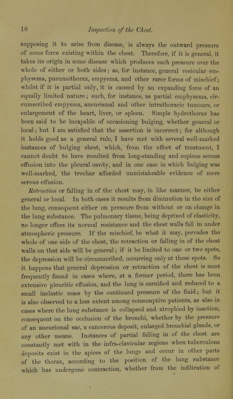 supposing it to arise from disease, is always the outward pressure of some force existing within the chest. Therefore, if it is general, it takes its origin in some disease which produces such pressure over the whole of either or both sides; as, for instance, general vesicular em- physema, pneumothorax, empyema, and other rarer forms of mischief; whilst if it is partial only, it is caused by an expanding force of an equally limited nature; such, for instance, as partial emphysema, cir- cumscribed empyema, aneurismal and other intrathoracic tumours, or enlargement of the heart, liver, or spleen. Simple hydrothorax has been said to be incapable of occasioning bulging, whether general or local; but I am satisfied that the assertion is incorrect; for although it holds good as a general rule, I have met with several well-marked instances of bulging chest, which, from the effect of treatment, I cannot doubt to have resulted from long-standing and copious serous effusion into the pleural cavity, and in one case in which bulging was well-marked, the trochar aftbrded unmistakeable evidence of mere serous effusion. detraction or falling in of the chest may, in like manner, be either general or local. In both cases it results from diminution in the size of the lung, consequent either on pressure from without or on change in the lung substance. The pulmonary tissue, being deprived of elasticity, no longer offers its normal resistance and the chest walls fall in under atmospheric pressure. If the mischief, be what it may, pervades the whole of one side of the chest, the retraction or falling in of the chest walls on that side will be general; if it be limited to one or two spots, the depression will be circumscribed, occurring only at those spots. So it happens that general depression or retraction of the chest is most frequently found in cases where, at a former period, there has been extensive pleuritic effusion, and the lung is carnified and reduced to a small inelastic mass by the continued pressure of the fluid; but it is also observed to a less extent among consumptive patients, as also in cases where the lung substance is collapsed and atrophied by inaction, consequent on the occlusion of the bronchi, whether by the pressure of an aneurismal sac, a cancerous deposit, enlarged bronchial glands, or any other means. Instances of partial faUing in of the chest are constantly met with in the infra-clavicular regions when tuberculous deposits exist in the apices of the lungs and occur in other parts of the thorax, according to the position of the lung substance which has undergone contraction, whether from the infiltration of