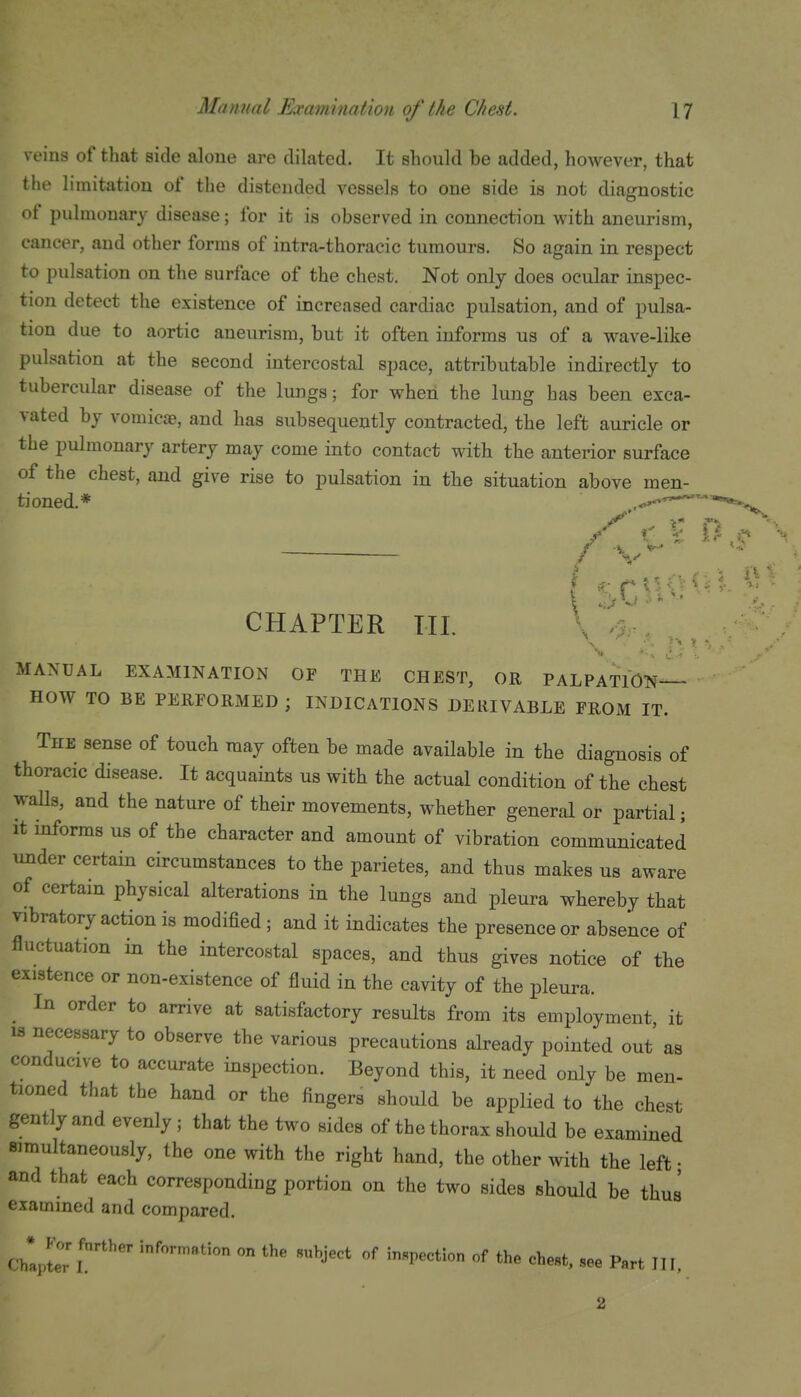 veins of that side alone are dilated. It should be added, however, that the limitation of the distended vessels to one side is not diagnostic f pulmonary disease; for it is observed in connection with aneurism, cancer, and other forms of intra-thoracic tumours. So again in respect to pulsation on the surface of the chest. Not only does ocular inspec- tion detect the existence of increased cardiac pulsation, and of pulsa- tion due to aortic aneurism, but it often informs us of a wave-like pulsation at the second intercostal space, attributable indirectly to tubercular disease of the lungs; for when the lung has been exca- vated by vomicae, and has subsequently contracted, the left auricle or the pulmonary artery may come into contact with the anterior surface of the chest, and give rise to pulsation in the situation above men- tioned.* — CHAPTER TIL \'%-, ' ' ^ I ^ ■■ MANUAL EXAMINATION OF THE CHEST, OR PALPATION— HOW TO BE PERFORMED ; INDICATIONS DERIVABLE FROM IT. The sense of touch may often be made available in the diagnosis of thoracic disease. It acquaints us with the actual condition of the chest walls, and the nature of their movements, whether general or partial; it informs us of the character and amount of vibration communicated under certain circumstances to the parietes, and thus makes us aware of certain physical alterations in the lungs and pleura whereby that vibratory action is modified ; and it indicates the presence or absence of fluctuation in the intercostal spaces, and thus gives notice of tbe existence or non-existence of fluid in the cavity of the pleura. ^ In order to arrive at satisfactory results from its employment it 18 necessary to observe the various precautions already pointed out as conducive to accurate inspection. Beyond this, it need only be men- tioned that the hand or the fingers should be applied to the chest gently and evenly ; that the two sides of the thorax should be examined simultaneously, the one with the right hand, the other with the left • and that each corresponding portion on the two sides should be thus examined and compared. c'JeTl'! j^'^' -e P.rt III,