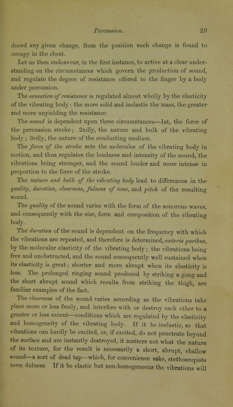 ilueed any given change, from the position such change is found to occupy in the chest. Let us then endeavour, in the first instance, to arrive at a clear under- standing on the circumstances which govern the production of sound, and regulate the degree of resistance oft'ered to the finger by a body under percussion. The sensation of resistance is regulated almost wholly by the elasticity of the vibrating body: the more solid and inelastic the mass, the greater and more unyielding the resistance. The sound is dependent upon three circumstances—1st, the force of the percussion stroke; 2ndly, the nature and bulk of the vibrating body ; 3rdly, the nature of the conducting medium. The force of the stroke sets the molecules of the vibrating body in motion, and thus regulates the loudness and intensity of the sound, the vibrations being stronger, and the sound louder and more intense in proportion to the force of the stroke. The nature and lulk of the vibrating tody lead to differences in the quality, duration, clearness, fulness of tone, and pitch of the resulting sound. The quality of the sound varies with the form of the sonorous waves, and consequently with the size, form and composition of the vibrating body. The duration of the sound is dependent on the frequency with which the vibrations are repeated, and therefore is determined, ceteris parihus, by the molecular elasticity of the vibrating body; the vibrations being free and unobstructed, and the sound consequently well sustained when its elasticity is great; shorter and more abrupt when its elasticity is less. The prolonged ringing sound produced by striking a gong and the short abrupt sound which results from striking the thigh, are familiar examples of the fact. The clearness of the sound varies according as the vibrations take place more or less freely, and interfere with or destroy each other to a greater or less extent—conditions which are regulated by the elasticity and homogeneity of the vibrating body. If it be inelastic, so that vibrations can hardly be excited, or, if excited, do not penetrate beyond the surface and are instantly destroyed, it matters not what the nature of its texture, for the result is necessarily a short, abrupt, shallow sound—a sort of dead tap—which, for convenience sake, stethoscopists term dulness. If it be elastic but non-homogeneous the vibrations will